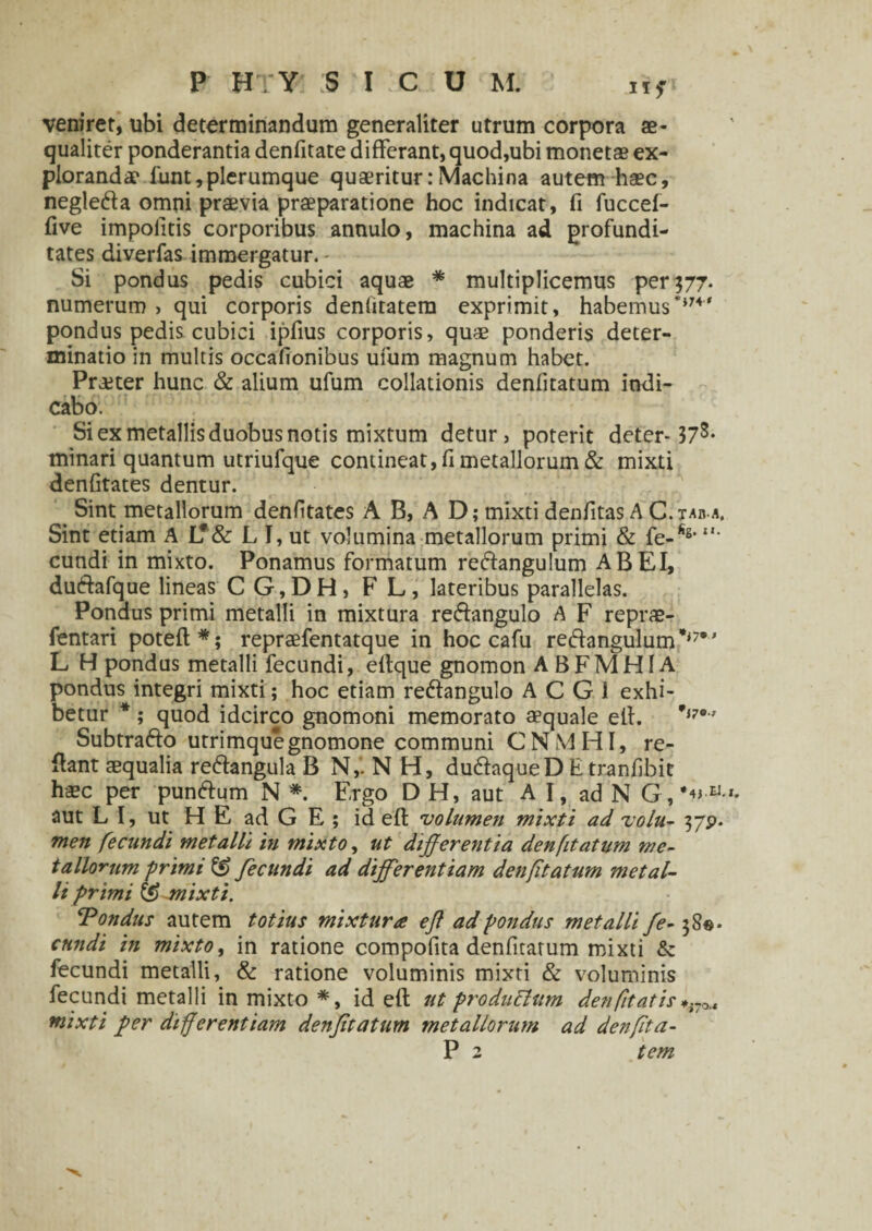 veniret, ubi determinandum generaliter utrum corpora ae¬ qualiter ponderantia denfitate differant, quod,ubi monetae ex¬ plorandae 1'unt, plerumque quaeritur:Machina autem haec, negleda omni praevia praeparatione hoc indicat, fi fuccef- five impolitis corporibus annulo, machina ad profundi¬ tates diverfas immergatur. - Si pondus pedis cubici aquae * multiplicemus per 577. numerum , qui corporis denlitatem exprimit, habemus**74' pondus pedis cubici ipfius corporis, quae ponderis deter¬ minatio in multis occationibus ufum magnum habet. Praeter hunc & alium ufum collationis denfitatum indi¬ cabo. Si ex metallis duobus notis mixtum detur, poterit deter-37s* minari quantum utriufque contineat, fi metallorum & mixti denfitates dentur. Sint metallorum denfitates A B, A D; mixti denfitas A C. tab a. Sint etiam A L*& L I, ut volumina metallorum primi & fe-fis‘ **■ eundi in mixto. Ponamus formatum reftangulum AB EI, du&afque lineas C G,DH, F L, lateribus parallelas. Ponaus primi metalli in mixtura reffangulo A F reprae- fentari poteft*; repraefentatque in hoc c a fu re&angulum',,7•' L H pondus metalli fecundi, eflque gnomon A B F M HIA pondus integri mixti; hoc etiam re&angulo A C G 1 exhi¬ betur * ; quod idcirco gnomoni memorato aequale ell. 'i7° ’ Subtrafto utrimque gnomone communi CNMHI, re¬ flant aequalia re&angula B N,. N H, dudlaqueD Etranfibit haec per pun&um N *. Ergo D H, aut A I, ad N G,*«-a- aut L I, ut H E ad G E ; id efl volumen mixti ad volu- 3/p. men fecundi metalli in mixto, ut differentia denfitatum me¬ tallorum primi & fecundi ad differentiam denfitatum metal¬ li primi & mixti. ‘Pondus autem totius mixtura efl ad pondus metalli fe- 38©. eundi in mixto, in ratione compofita denfitatum mixti & fecundi metalli, & ratione voluminis mixti & voluminis fecundi metalli in mixto *, id efl ut produElum den/itatis^ mixti fler differentiam denfitatum metallorum ad denfita- P 2 tem