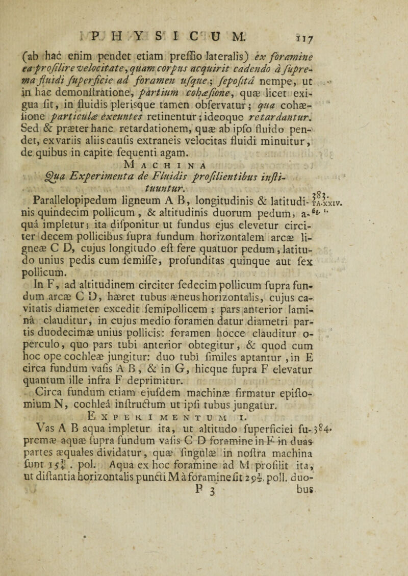 (ab hac enim pendet etiam prefflo Iateralisj) 'ex foramine ea profilire velocitate, quam corpus acquirit cadendo a fupre- ma fluidi fuperficie ad foramen ufque ; fepofitd nempe, ut .*■ in hac demonflratione, partium cohafione, quae licet exi¬ gua iit, in fluidis plerisque tamen obfervatur; qua cohae- iione particula exeuntes retinentur; ideoque retardantur. Sed & praeter hanc retardationem, quae ab ipfo fluido pen¬ det, ex variis aliis caulis extraneis velocitas fluidi minuitur, de quibus in capite fequenti agam. Machina £)ua Experimenta de Fluidis profilientibus tnjli- tuuntur. Parallelopipedum ligneum A B, longitudinis & latitudi-ta.xxxv. nis quindecim pollicum , & altitudinis duorum pedum, a-6*-1' qua impletur; ita difponitur ut fundus ejus elevetur circi¬ ter decem pollicibus fupra fundum horizontalem arcae li¬ gneae C D, cujus longitudo efl fere quatuor pedum, latitu¬ do unius pedis cum femifle, profunditas quinque aut fex pollicum. In F, ad altitudinem circiter fedecim pollicum fupra fun¬ dum arcae C D, haeret tubus aeneus horizontalis, cujus ca¬ vitatis diameter excedit femipollicem ; pars anterior lami¬ na clauditur, in cujus medio foramen datur diametri par¬ tis duodecimae unius pollicis: foramen hocce clauditur o- perculo, quo pars tubi anterior obtegitur, & quod cum hoc ope cochleae jungitur: duo tubi fimiles aptantur ,in E circa fundum vafis AB, & in G, hicque fupra F elevatur quantum ille infra F deprimitur. Circa fundum etiam ejufdem machinae firmatur epiflo- miumN, cochlea inflrudum ut ipfi tubus jungatur. Experimentum i. Vas A B aqua impletur ita, ut altitudo fuperficiei fu-3^4* premae aquae fupra fundum vafis C D foramine in F- in duas partes aequales dividatur, qua? lingula? in noflra machina funt i54: . pol. Aqua ex hoc foramine ad M pfolilit ira, ut diflantia horizontalis pundiM a foraminelit 254 poli, duo- P 3 bus
