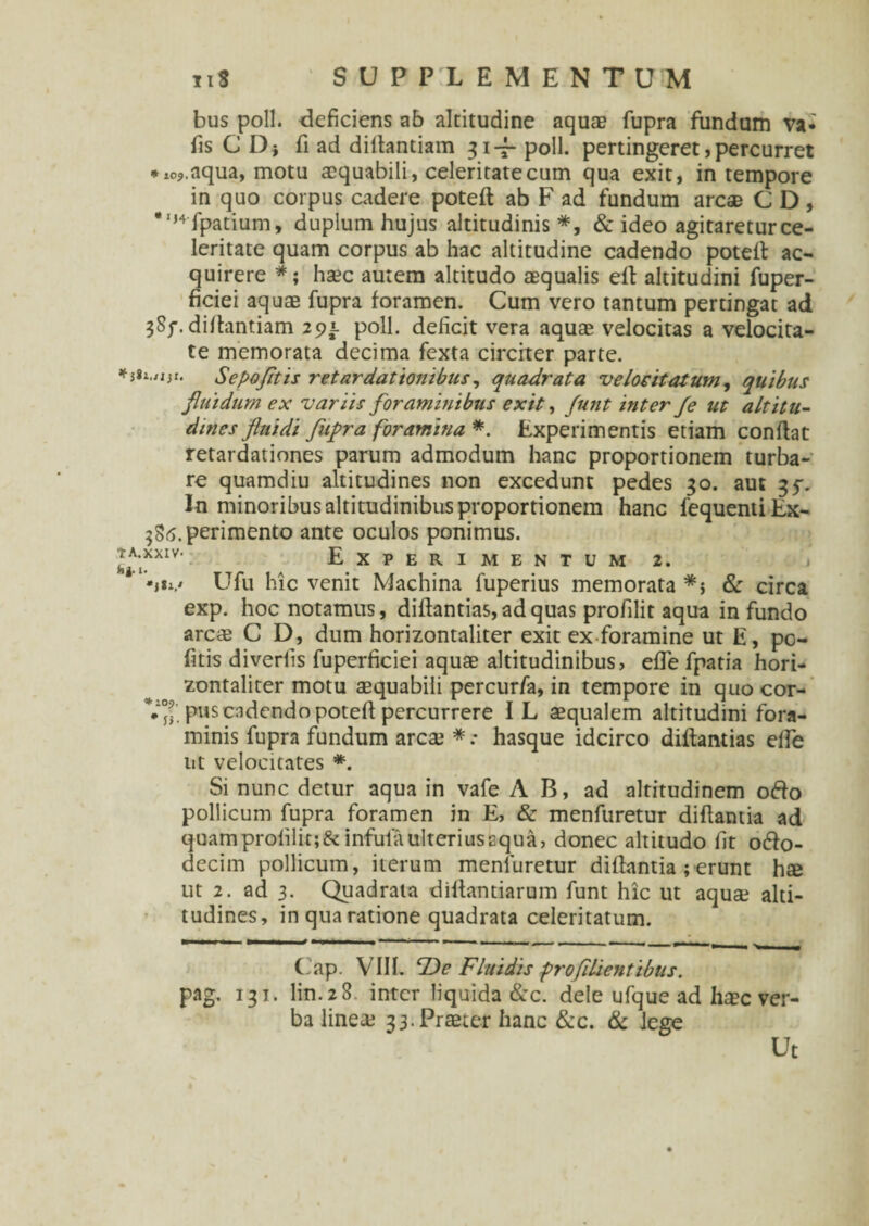 bus poli, deficiens ab altitudine aquae fupra fundum va- fis C D} fi ad dillantiam 31-7- poli, pertingeret,percurret *io9.aqua, motu aequabili, celeritate cum qua exit, in tempore in quo corpus cadere poteft ab F ad fundum arcae C D , *,,4fpatium, duplum hujus altitudinis *, & ideo agitaretur ce¬ leritate quam corpus ab hac altitudine cadendo poteft: ac¬ quirere *; haec autem altitudo aequalis eft altitudini fuper- ficiei aquae fupra foramen. Cum vero tantum pertingat ad 3Sf. diitantiam 291. poli, deficit vera aquae velocitas a velocita¬ te memorata decima fexta circiter parte. '• Sepofitis retardationibus, quadrata velocitatum, quibus fluidum ex variis foraminibus exit, funt inter fe ut altitu¬ dines fluidi fupra foramina *. Experimentis etiam conflat retardationes parum admodum hanc proportionem turba¬ re quamdiu altitudines non excedunt pedes 30. aut 35-. In minoribus altitudinibus proportionem hanc fequentiEx- ^.perimento ante oculos ponimus. ™: Experimentum 2. *»«*.' Ufu hic venit Machina fuperius memorata *; & circa exp. hoc notamus, dillantias, ad quas profilit aqua in fundo arcae C D, dum horizontaliter exit ex foramine ut E, pc- fitis diverfis fuperficiei aquae altitudinibus, effe fpatia hori¬ zontaliter motu aequabili percurfa, in tempore in quo cor- 7°- . pus cadendo poteft percurrere IL aequalem altitudini fora¬ minis fupra fundum arcaj * .• hasque idcirco diftantias efte ut velocitates *. Si nunc detur aqua in vafe AB, ad altitudinem odo pollicum fupra foramen in E, & menfuretur diftantia ad quamprofilit;&infulaulteriusaqua, donec altitudo fit odo- decim pollicum, iterum menfuretur diftantia ; erunt h$ ut 2. ad 3. Quadrata diftantiarum funt hic ut aquae alti¬ tudines, in qua ratione quadrata celeritatum. Cap. VIII. Fluidis profllientibus. pag. 131. lin.28. inter liquida &c. dele ufque ad haec ver¬ ba lineae 33. Praeter hanc &c. & lege Ut
