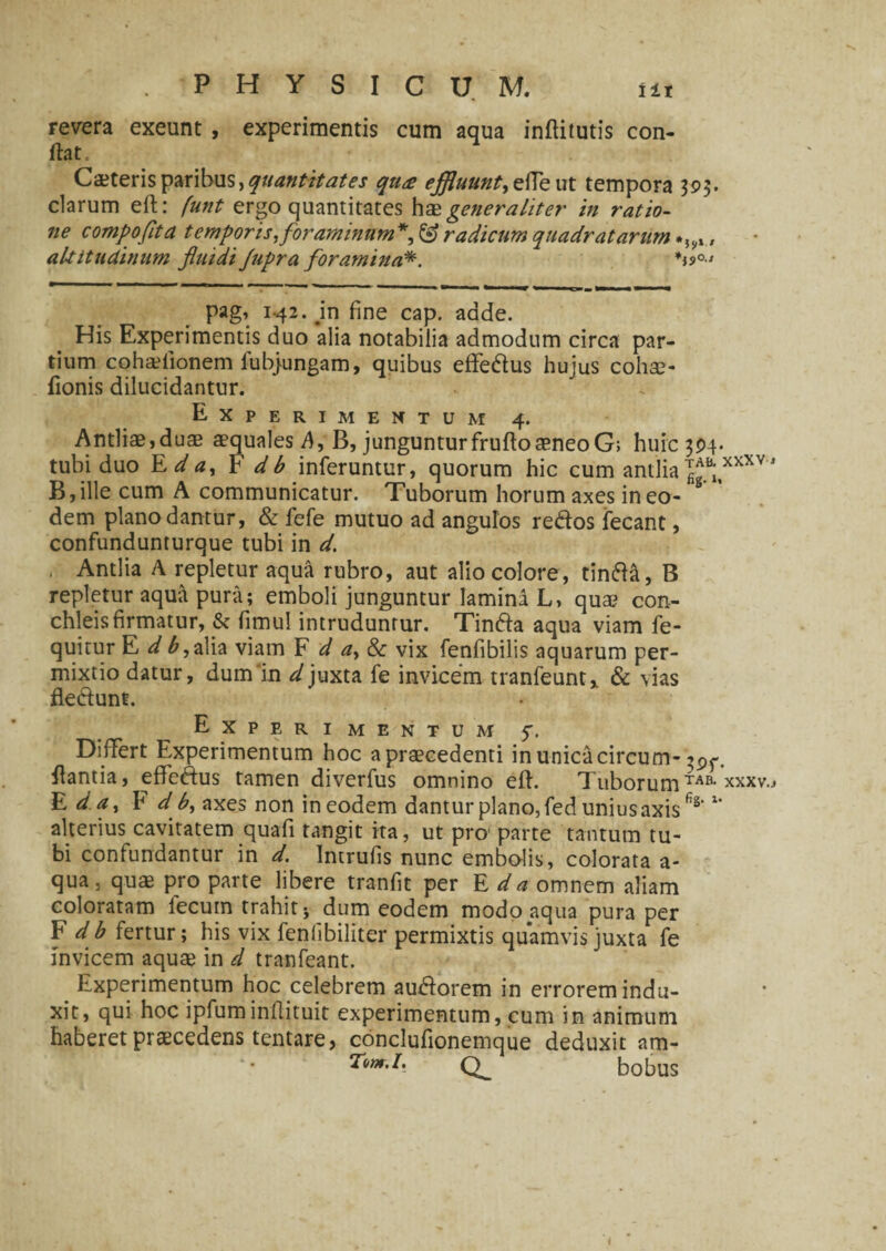 revera exeunt , experimentis cum aqua inftitutis con¬ flat. Caeteris paribus, quantitates qti<e effluunt, ede ut tempora 393. clarum eft: funt ergo quantitates hae generaliter in ratio¬ ne compofita temporis 1 foraminum*, & radicum quadratarum altitudinum fluidi Jupra foramina*. pag, 1.42. jn fine cap. adde. His Experimentis duo alia notabilia admodum circa par¬ tium cohaefionem fubjungam, quibus eflfe&us hujus cohse- fionis dilucidantur. Experimentum 4. Antliae,duae aequales A, B, junguntur frufto aeneo G; huic 354. tubi duo E da, F db inferuntur, quorum hic cum antlia B;,xxXV J B,ille cum A communicatur. Tuborum horum axes in eo¬ dem plano dantur, & fefe mutuo ad angulos re&os fecant, confundunturque tubi in d. . Antlia A repletur aqua rubro, aut alio colore, tinfta, B repletur aqua pura; emboli junguntur laminl L, qua? con- chleisfirmatur, & fimul intruduntur. Tinfta aqua viam fe- quitur E d ^, alia viam F d a, & vix fenfibilis aquarum per¬ mixtio datur, dum'in d juxta fe invicem tranfeunt,. & vias fle&unt. Experimentum 5. Differt Experimentum hoc apraecedenti in unica circum- flantia, effeftus tamen diverfus omnino eft. Tuborum*AB* xxxv.* E da, F d b, axes non in eodem dantur plano, fed unius axisfi§'x' alterius cavitatem quafi tangit ita, ut pro parte tantum tu¬ bi confundantur in d. Intrufis nunc embolis, colorata a- qua, qua? pro parte libere tranfit per E da omnem aliam coloratam lecum trahit * dum eodem modo aqua pura per F db fertur; his vix fenfibiliter permixtis quamvis juxta fe invicem aquae in d tranfeant. Experimentum hoc celebrem auiftorem in errorem indu¬ xit, qui hoc ipfuminllituit experimentum, cum in animum haberet praecedens tentare, conclufionemque deduxit am- Tom.I. bobus