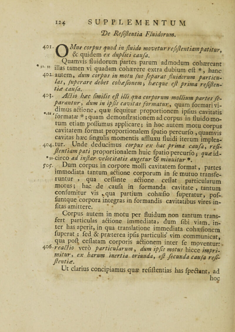 De Refflentia Fluidorum. 401- Mtte corpus quod in fluido movetur refflentiampatitur, & quidem ex duplici caufa. Quamvis fluidorum partes parum admodum cohsereant 1 ,5 illas tamen vi quadam cohserere extra dubium eil *, hanc 40i-autem, dum corpus in motu fuo Jep arat fluidorum particu¬ las , fuperare debet cohaflonem ■, hacque efl prima re fiden¬ tia caufa. JJ 4°S* Aelio hac fi'milis efl illi qua corporum mollium partes fe- parantur, dum in ipfis cavitas formatur., quam formari vi- „ ^dimus actione, qua? fequitur proportionem ipfius cavitatis formata? *;quam demondrationem ad corpus in fluido mo¬ tum etiam podumus applicare; in hoc autem motu corpus cavitatem format proportionalem fpatio percurfo , quamvis cavitas ha?c lingulis momentis affluxu fluidi iterum implea- 404. tur. Unde deducimus corpus ex hac prima caufa, refl- flentiampati proportionalem huic fpatio percurfo j quaid- •s»-circo ad inflar velocitatis augetur & minuitur *. T°T- . Dum corpus in corpore molli cavitatem format, partes immediata tantum adfione corporum in fe mutuo transfe¬ runtur , qua cefTante a&ione cedat particularum motus; hac de caufa in formanda cavitate, tantum confumitur vis %qua partium coha?fio fuperatur, pof-. funtque corpora integras in formandis cavitatibus vires in- fitas amittere. * • Corpus autem in motu per fluidum non tantum trans¬ fert particulas aftione immediata, dum fibi viam, in¬ ter has aperit, in qua translatione immediata cohsefionem fuperat ; fed & pra?terea ipfis particulis vim communicat, qua poft cedatam corporis aftionem inter fe moventur:. 4°6-reatfio vero particularum, dum ipfis motus hicce impri¬ mitur, ex harum inertia oriunda, efl fecunda caufa ref¬ flentia. '. J Ut clarius concipiamus quae refiftentias has fpe&ant, ad ** • hoc