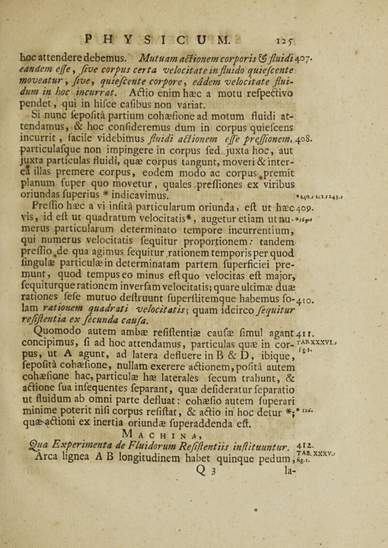 hoc attendere debemus. Mutuam aftionem corporis & fluidi 407. eandem ejje, flve corpus certa 'velocitate in fluido quiefcente moveatur y f ve, quiefcente corpore, eadem velocitate flui¬ dum in hoc incurrat. A&io enim haec a motu refpeftivo pendet, qui in hifce cafibus non variat. Si nunc fepofita partium cohaefione ad motum fluidi at¬ tendamus, & hoc confideremus dum in corpus quiefeens incurrit, facile videbimus fluidi attionem ejfe prejjionem, 408. particulafque non impingere in corpus fed juxta hoc, aut juxta particulas fluidi, quae corpus tangunt, moveri & inter¬ ea illas premere corpus, eodem modo ac corpus,premit planum fuper quo movetur, quales .prefliones ex viribus oriundas fuperius * indicavimus. .i*4J _ Preffio haec a vi infita particularum oriunda, efl ut haec409. vis, id efl ut quadratum velocitatis*, augetur etiam utnu-*^» merus particularum determinato tempore incurrentium, qui numerus velocitatis fequitur proportionem.* tandem prefIio.de qua agimus fequitur rationem temporis per quod lingulae particulae in determinaram partem fuperficiei pre¬ munt, quod tempus eo minus eflquo velocitas efl major, fequiturque rationem inverfam velocitatis; quare ultimae duae rationes fefe mutuo deflruunt fuperflitemque habemus fo-^o. lam rationem quadrati velocitatis; quam idcirco fequitur reflflentia ex fecunda caufa. Quomodo autem ambae refiflentiae caufse fimul agant 411. concipimus, fi ad hoc attendamus, particulas quae in cor-rABXXXVI' pus, ut A agunt, ad latera defluere in B & D, ibique, fepofita cohaefione, nullam exerere adlionem,pofita autem cohaefione hac,particulae hae laterales fecum trahunt, &: aftione fua infequentes feparant, quae defideratur feparatio ut fluidum ab omni parte defluat: cohaefio autem fuperari minime poterit nifi corpus refiflat, & a&io in hoc detur V quae^dlioni ex inertia oriundae fuperaddenda efl. Machina, Qua Experimenta de Fluidorum Refiflentiis inflituuntur. ^lz- Arca lignea A B longitudinem habet quinque pedum,™'xxx' Q 3 la-