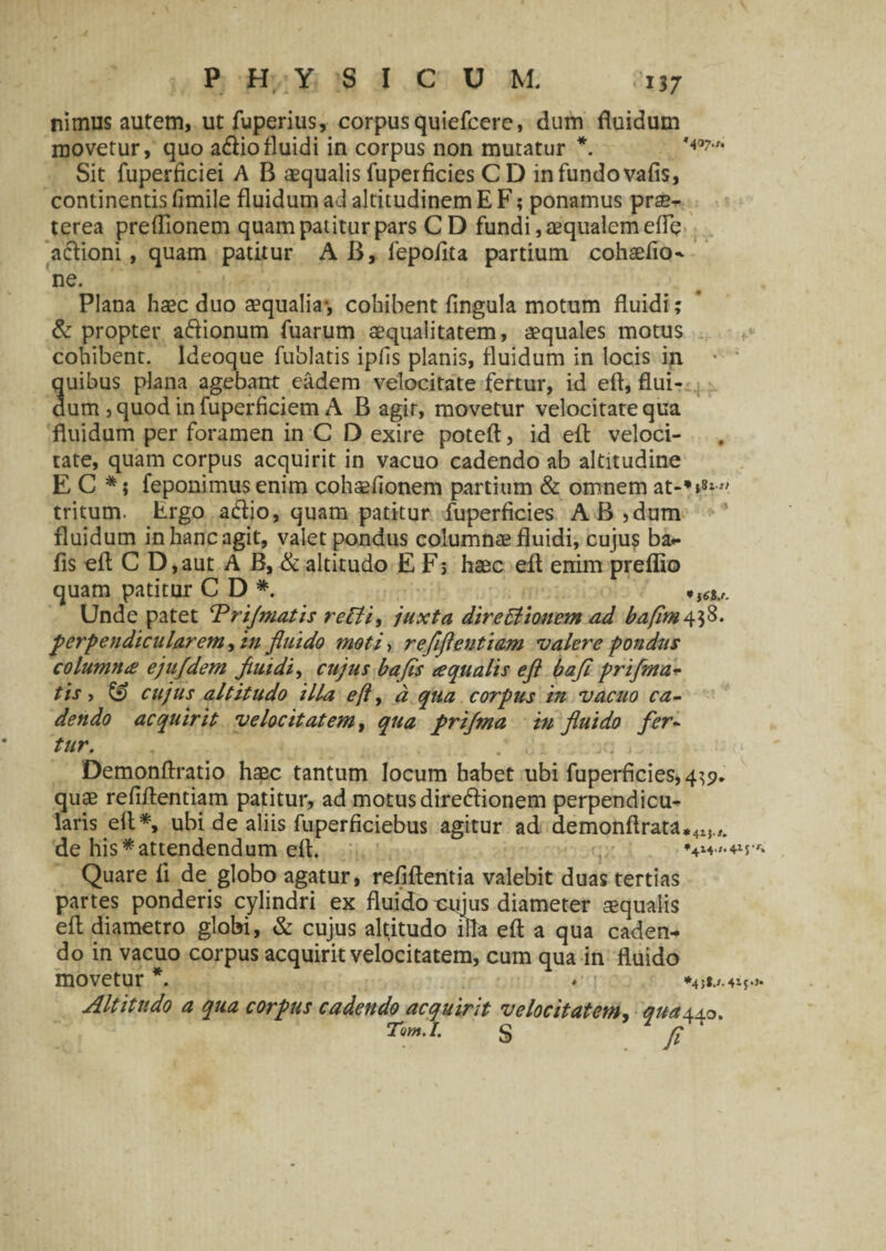 13 7 ni mus autem, utfuperius, corpus quiefcere, dum fluidum movetur, quo a<ftiofluidi in corpus non muratur *. Sit fuperficiei A B aequalis fuperficies C D in fundo vafis, continentis fimile fluidum ad altitudinem E F; ponamus prae¬ terea preflionem quam patitur pars C D fundi, aequalem efie aclioni, quam patitur A B, fepoflta partium cohaefio- ne. Plana haec duo aequalia-, cohibent fingula motum fluidi; & propter a&ionum fuarum aequalitatem, aequales motus cohibent, ldeoque fublatis ipfis planis, fluidum in locis ip. • quibus plana agebant eadem velocitate fertur, id eft, flui¬ dum , quod in fuperficiem A B agir, movetur velocitate qua fluidum per foramen in C D exire poteft, id eft veloci¬ tate, quam corpus acquirit in vacuo cadendo ab altitudine E C *; feponimus enim cohsefionem partium & omnem at-*»»* tritum. Ergo aftio, quam patitur fuperficies AB,dum fluidum in hanc agit, valet pondus columnae fluidi, cujus ba- fis eft C D, aut A B, & altitudo E F; haec eft enim preflio quam patitur CD* U6U. Unde patet ‘Prijmatis reBi, juxta dire Bionem ad bafim^tfi* perpendicularem, in fluido moti, refiflentiam valere pondus columna: ejufdem fluidi, cujus bafis aqualis eft bafl prifma- tis, & cujus altitudo illa eft, d qua corpus in vacuo ca¬ dendo acquirit velocitatem, qua prijma in fluido fer¬ tur. : Demonftratio haec tantum locum habet ubi fuperficies, 4^9. quae refiflentiam patitur, ad motus direffionem perpendicu¬ laris eft*, ubi de aliis fuperficiebus agitur ad demonftrata*4M.,. de his*attendendum eft. Quare fi de globo agatur, refiftentia valebit duas tertias partes ponderis cylindri ex fluido tanus diameter squalis eft diametro globi, & cujus altitudo x&a eft a qua caden¬ do in vacuo corpus acquirit velocitatem, cum qua in fluido movetur *. ♦ Altitudo a qua corpus cadendo acquirit velocitatem, qua±±o. S fi