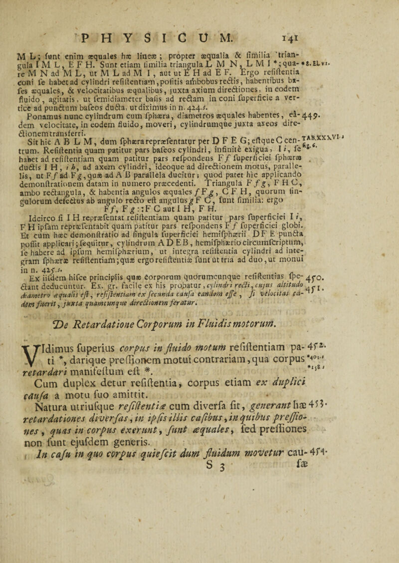 M L; funt enim squales hx linex ; propter squalia & fimilia ‘trian¬ gula IM L, EFH, Sunt etiam iimilia triangula L M N, L M I *;qua- *s.ELvi. re M N ad M L, ut M L ad M I , aut ut E H ad E F. Ergo relidentia coni le habet ad cylindri refillentiam, politis ambobus redis , habentibus ba- fcs squales, & velocitatibus squalibus, juxta axium diredtiones, in eodem fluido, agitatis, ut femidiaineter bafis ad redam in coni fuperficie a ver¬ tice ad pundum bafeos duda, ut diximus in n. 424./. Ponamus nunc cylindrum cum fphxra, diametros squales habentes, ea-449. dem velocitate, in eodem fluido, moveri, cylindrumque juxta aseos dire- dionemtransferri. „ „ ^ t4SVvwi.j Sit hic A B L M, dum fphxrareprxfentatyr per D F E G; eftqueC cen-^ f 4 trum. Relidentia quam patitur pars bafeos cylindri, infinite exigua, 1 / , fe habet ad relidentiam quam patitur pars refpondens F/fuperflciei fphsr» dudis I H , t h, ad axem cylindri, ideoque ad diredionem motus, paralle¬ lis, ut F/ad Fg,qus ad A 13 parallela ducitur; quod patet hic applicando demondrationem datam in numero prscedenti. Triangula F f g, FHC, ambo redangula, & habentia angulos squales fFg, CF H, quorum lin- culorum defedus ab angulo redo eft angulus ?F C, funt fimilia: ergo F/, F £ : :F C aut 1 H, F H. Idcirco fi I H reprsfentat refillentiam quam patitur pars fuperficiei I i, F H ipfam reprxfentabit quam patitur pars refpondens F f fuperficiei globi. Et cum hsc demonftratio ad lingula fuperficiei hemifphsrii DF E punda pofiit applicari;fequitur, cylindrum ADEB, hemifphxriocircumfcriptnm, le habere ad ipfum hemifphxrium, ut integra relidentia cylindri ad inte¬ gram fphsrx refi dentiam ;qux ergo relidentis funt ut tria ad duo,ut monui in n. 4if.* . - Ex iifdem htfce principiis qus corporum quorumcunque relidentias tpe~ 4j*o. dant deducuntur. Ex. gr. facile ex his probatur , cylindri redi, cujus altitudo diametro aqualis ejl, refiflenUam ex fecunda caufa eandem ejfe , fi velocitas ea¬ dem fuerit, juxta qiiamcunque diredionem feratur. De Retardatione Corporum in Fluidis motorum. »• t Vidimus fuperius corpus in fluido motum refillentiam pa- 4fz- ti *, darique prelTionem motui contrariam,qua corpus*40' retardari manifeIlum elt *. *mS' Cum duplex detur vefiftentia, corpus etiam ex duplici caufa a motu luo amittit. Natura utriufque reflflentire cum diverfa fit, generant hae 45?« retardationes diverfas, in ip fis illis c a (ibus flm quibus prejjio- nes , quas in corpus excr.unt, funt aquales > fed preffiones non funt ejufdem generis. In caftt in quo corpus quiefeit dum fluidum movetur cau-4H* S 3 f*