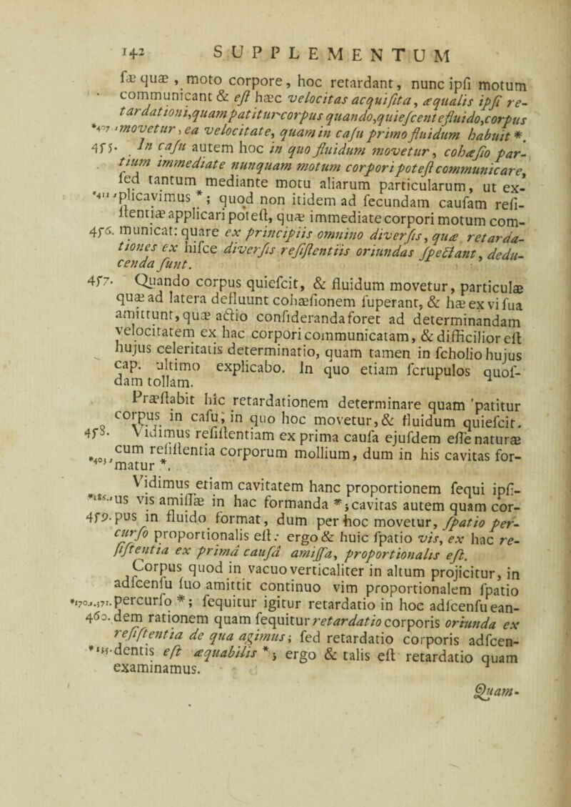 fa? quae , moto corpore, hoc retardant, nunc ipfi motum communicant & eft haec velocitas aequi fit a, aqualis ipfi re- tardationi^quampatiturcorpus quando,quiefcenteflmdo.corpus *4 7 ‘movetur .ea velocitate, quam in cafu primo fluidum habuit*. cafu autem hoc quo fluidum movetur, cohafio par¬ tium immediate nunquam motum corporipotefl communicare, led tantum mediante motu aliarum particularum, ut ex- '4'» 'plicavimus *; quod non itidem ad fecundam caufam refl¬ uenti® applicari poteft, quae immediate corpori motum com- 4fa. mumcat. quare ex principiis omnino diverfs, qua retarda¬ tiones ex hifce diverfs reflflentiis oriundas fp e fiant, dedu- cenda Jiunt. 4f7, Quando corpus quiefeit, & fluidum movetur, particulae quae ad latera defluunt cobaefionem fuperant, & haeexvifua amittunt, quae adio confiderandaforet ad determinandam velocitatem ex hac corpori communicatam, & difficilior eil „ huJus celeritatis determinatio, quam tamen in fcholio huius cap. ultimo explicabo. In quo etiam fcrupulos quof- dam tollam. ^ i laeftabit Iuc retardationem determinare quam 'patitur corpus in cafu, in quo hoc movetur,& fluidum quiefeit. 4f • v ldimus reflftentiam ex prima caula ejufdem efte naturae »4o«,CUm rcJi entia corporum mollium, dum in his cavitas for- V idimus etiam cavitatem hanc proportionem fequi ipfl- iS<-'US vis amiflae in hac formanda *-f cavitas autem quam cor- 4f^-pus in fluido format, dum per hoc movetur, fpatio per- cuflfo proportionalis eft.- ergo& huic fpatio vis, ex hac re- fiftentia ex prima caufa amiffa, proportionalis eft. Corpus quod in vacuo verticaliter in altum projicitur, in adicenlu luo amittit continuo vim proportionalem fpatio •170^,71.percurfo fequitur igitur retardatio in hoc adfcenfuean- 4<*o. dem rationem quam fequitur retardatio corporis oriunda ex reflftentia de qua agimus; fed retardatio corporis adfcen- ^«H-dentis eft aquatilis*-, ergo & talis eft retardatio quam examinamus. * Quam-