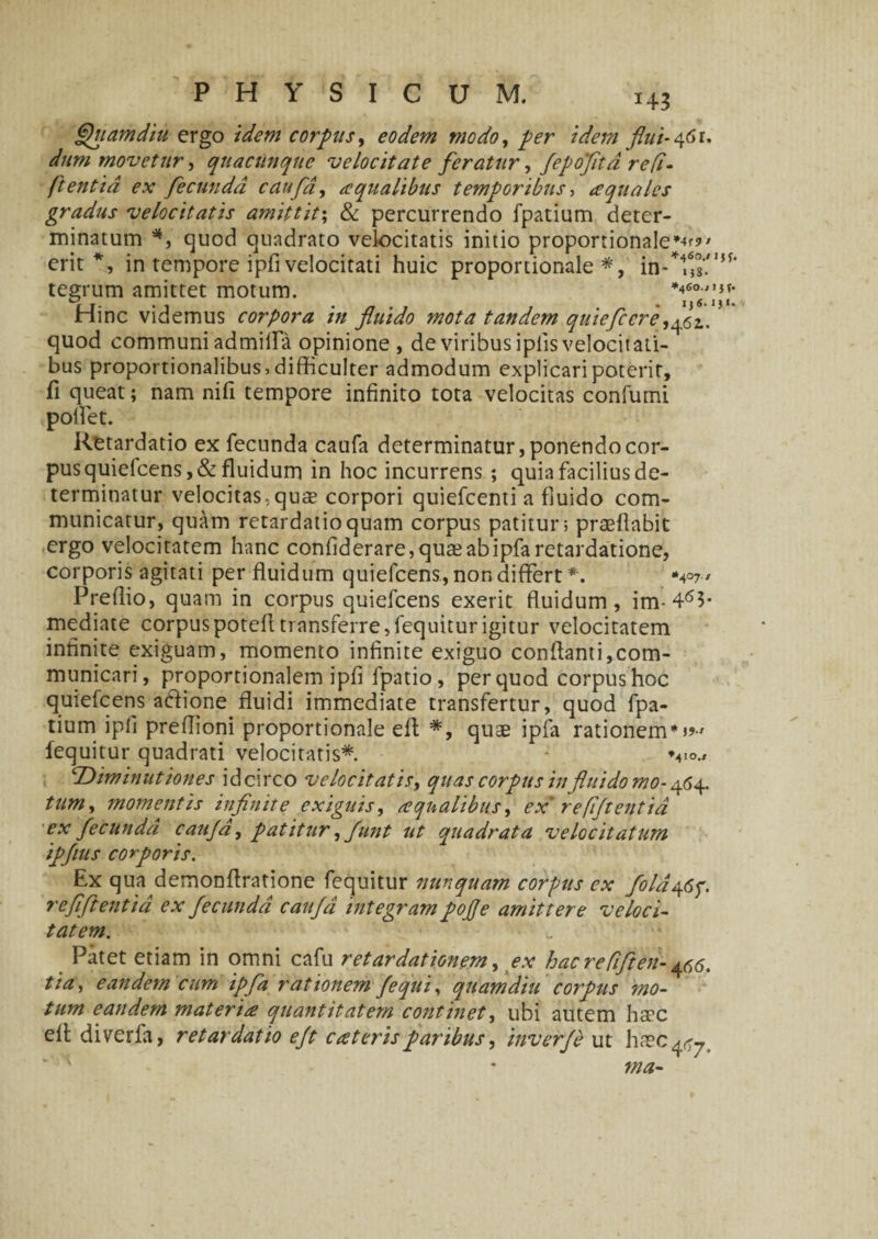 Quam diu ergo idem corpus, eodem modo, per idem flui- 46 r. dum movetur t quacunque velocitate feratur, fepoftd re fi- ftentia ex fecunda caufa, aqualibus temporibus, aquales gradus velocitatis amittit; & percurrendo fpatium deter¬ minatum *, quod quadrato velocitatis initio proportionale*-^' erit*, in tempore ipfi velocitati huic proportionale*, in-*4Ms'.,,,f' tegrum amittet motum. Hinc videmus corpora in fluido mota tandem quieflere quod communi admifla opinione , de viribus iplis velocitati¬ bus proportionalibus, difficulter admodum explicari poterit, fi queat; nam nifi tempore infinito tota velocitas confumi poliet. Retardatio ex fecunda caufa determinatur, ponendo cor¬ pus quiefcens,& fluidum in hoc incurrens ; quia facilius de¬ terminatur velocitas, quae corpori quiefeenti a fluido com¬ municatur, quam retardatio quam corpus patitur; praeflabit ergo velocitatem hanc confiderare, quse ab ipfa retardatione, corporis agitati per fluidum quiefeens, non differt *. Preflio, quam in corpus quiefeens exerit fluidum, im-463- mediate corpuspotefltransferre,fequiturigitur velocitatem infinite exiguam, momento infinite exiguo conflanti,com¬ municari, proportionalem ipfi fpatio , per quod corpus hoc quiefeens a&ione fluidi immediate transfertur, quod fpa¬ tium ipli preflioni proportionale efl *, quae ipfa rationem*»■' fequitur quadrati velocitatis*. v<>., 1Diminutiones idcirco velocitatis, quas corpus in fluido mo-464. tum, momentis infinite exigitis, aqualibus, ex' r efflent id ex fecunda caufa, patitur, funt ut quadrata velocitatum ipflus corporis. Ex qua demonflratione fequitur nunquam corpus ex fila46f. refflentia ex fecunda caufa integram pofle amittere veloci¬ tatem. Patet etiam in omni cafu retardationem, ex hac ref 'ften- ^6. tia, eandem cum ipfa rationem /equi, quam diu corpus mo¬ tum eandem materia quantitatem continet, ubi autem haec efl diverla, retardatio efl caterisparibus, inverje ut ha