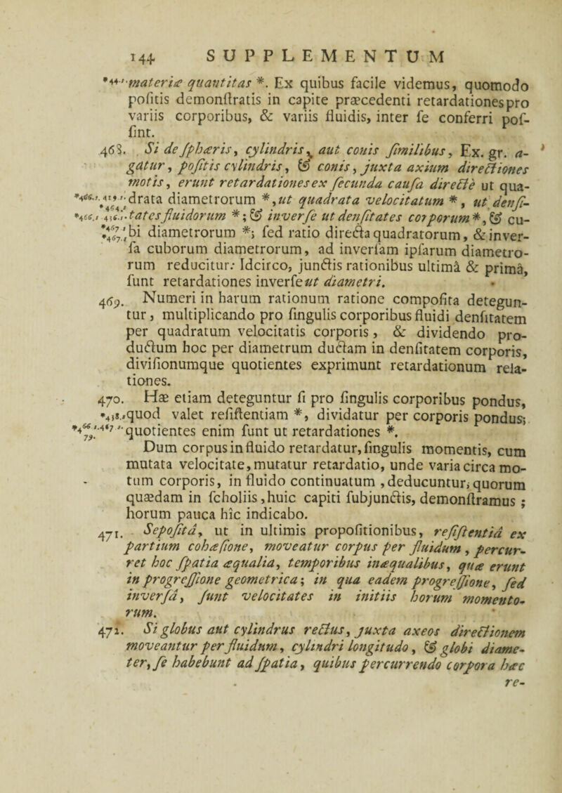 '•'materia quantitas *. Ex quibus facile videmus, quomodo pofltis demonftratis in capite praecedenti retardationes pro variis corporibus, & variis fluidis, inter fe conferri pof- fint. 463. Si de fpharis, cylindris % aut conis fmilibus, Ex.gr. a- gatur, pofitis cylindris, & conis, juxta axium directiones motis, erunt retardationes ex fecunda caufa direffe ut qua- ^'V4VVidrata diametrorum *,ut quadrata velocitatum *, ut denfl- vo fd-tatesfluidorum £f> inverfe ut den fit at es corporum cu- ♦477.’bi diametrorum *> fed ratio direCaquadratorum, &inver- fa cuborum diametrorum, ad inverfam ipiarum diametro¬ rum reducitur: Idcirco, junCis rationibus ultimi & prima, funt retardationes inverfe ut diametri. 469. Numeri in harum rationum ratione compofita detegun¬ tur, multiplicando pro lingulis corporibus fluidi denfltatem per quadratum velocitatis corporis, & dividendo pro¬ ducum hoc per diametrum duCam in denfltatem corporis, diviflonumque quotientes exprimunt retardationum rela¬ tiones. 470. Hae etiam deteguntur fl pro Angulis corporibus pondus, *4,s.,quod valet reflflentiam *, dividatur per corporis pondus; *4».M‘7 'quotientes enim funt ut retardationes *. Dum corpus in fluido retardatur, Angulis momentis, cum mutata velocitate, mutatur retardatio, unde varia circa mo¬ tum corporis, in fluido continuatum , deducuntur; quorum quaedam in fcholiis ,huic capiti fubjun&is, demonflramus ; horum pauca hic indicabo. 471. Sepofitd, ut in ultimis propofitionibus, reflftentia ex partium cohafione, moveatur corpus per fluidum , percur¬ ret hoc fpatia aqualia, temporibus in te qualibus, qua erunt in progrcfllone geometrica; in qua eadem progreffione, fed inverja, Junt velocitates in initiis horum momento¬ rum. 471. Si globus aut cylindrus rectus, juxta axeos direttionem moveantur per fluidum, cylindri longitudo, & globi diame¬ ter, fe habebunt ad fpatia, quibus percurrendo corpora hac . re-