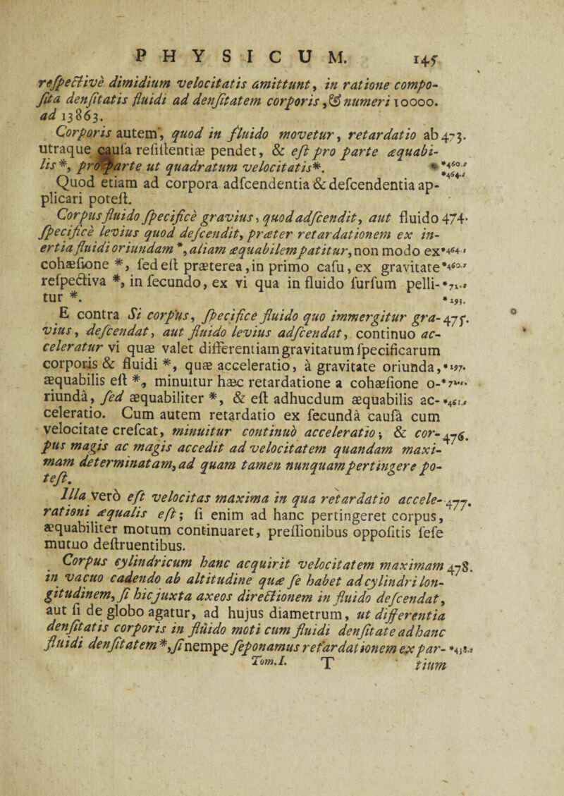 Hf rcfpective dimidium velocitatis amittunt, in ratione compo- fita denfit at is fluidi ad denjitatem corporis numeri xoooo. ^ 13863. Corporis autem', quod in fluido movetur, retardatio ab 4-3. utraque cauta rebitent i a? pendet, & eft pro parte aquabi- Hs*, profar te ut quadratum velocitatis*. Quod etiam ad corpora adfcendentia&defcendentia ap¬ plicari poteft. Corpus fluido fpecifice gravius •> quodadfcendit, aut fluido 474* fpecifice levius quod defcendit> pratter retardationem ex in¬ ertia fluidi oriundam aliam cequabilempatitur^ non modo ex*4«4» cohaiftone *, fedelt praeterea,in primo cafu,ex gravitate*^60J refpediva *, in fecundo, ex vi qua in fluido furfum pelli-*7x-* tur *. E contra Si corpus, fpecifice fluido quo immergitur gra- 47f. vius, defcendat, aut fluido levius adfcendat, continuo ac¬ celeratur vi quae valet differentiam gravitatum fpecificarum corporis & fluidi*, quae acceleratio, a gravitate oriunda, in¬ aequabilis eft *, minuitur haec retardatione a cohaefione o-*7*> riunda, fed aequabiliter *, & eft adhucdum aequabilis ac-*4ii., celeratio. Cum autem retardatio ex fecunda caufa cum velocitate crefcat, minuitur continuo acceleratio \ & cor~^m pus magis ac magis accedit ad velocitatem quandam maxi¬ mam de terminatam, ad quam tamen nunquampertingere po- llla Ver6 eft velocitas maxima in qua retardatio accele- rationi aqualis eft; fi enim ad hanc pertingeret corpus, aequabiliter motum continuaret, preflionibus oppofitis fefe mutuo deftruentibus. Corpus cylindricum hanc acquirit velocitatem maximam 4-78. in vacuo cadendo ab altitudine qiue fle habet adcylindri lon¬ gitudinem,fi hic juxta axeos direttionem in fluido defcendat, aut fi de globo agatur, ad hujus diametrum, ut differentia denfitatis corporis in fluido moti cum fluidi denfitate adhanc fluidi denfitatem *,fl nempe feponamus r et 'ar dationem ex par- Tom.I. X tium