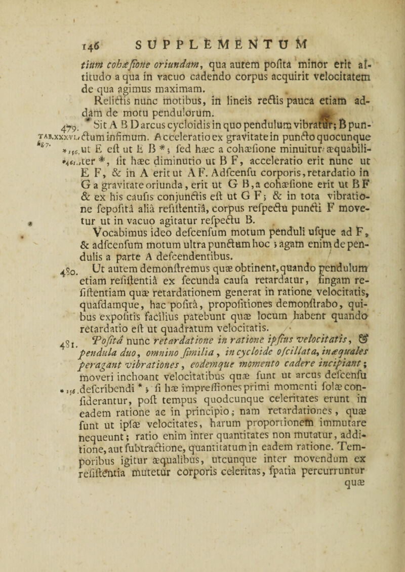 tlttm cohajione oriundam, qua autem pofita minor erit al¬ titudo a qua in vacuo cadendo corpus acquirit velocitatem de qua agimus maximam. Relidis nunc motibus, in lineis redis pauca etiam ad¬ dam de motu pendulorum. *SitA 5 Dareus cycloidis in quo pendulum vibratur; Bpun- t ab, xxx vi./ dum infimum. Acceleratio ex gravitatein pundo quocunque E eft ut E B *> fed haec a cohsdione minuitur-aequabili- ter *, iit haec diminutio ut B F, acceleratio erit nunc ut E F, & in A eritut AF. Adfcenfu corporis,retardatio in G a gravitate oriunda, erit ut G B,a cohaelione erit ut BF & ex his caufis conjundis elt ut G F; & in tota vibratio¬ ne fepofitd alia rebitentia, corpus refpedu pundi F move¬ tur ut in vacuo agitatur refpedu B. Vocabimus ideo defcenfum motum penduli ufque ad F, & adfcenfum motum ultra pundtam hoc i agam enim de pen¬ dulis a parte A defeendentibus. Ut autem demonltremus quae obtinent,quando pendulum etiam refiilenti^ ex fecunda caufa retardatur, fingam re- fiftentiam quae retardationem generat in ratione velocitatis, quafdamque, hac pofita, propofitiones demonftrabo, qui¬ bus expolitis facilius patebunt quae locum habent quando retardatio eft ut quadratum velocitatis. ‘Pofita nunc retardatione in ratione ipfius velocitatis, & pendula duo, omnino fimilia , in cycloidc ofcillat a, in aquales peragant vibrationes, eodemtjue momento cadere incipiant; moveri inchoant velocitatibus quae funt ut arcus delcenfu * J{«.defcribendi * > fi hae impreffionesprimi momenti folaecon- fiderantur, poli tempus quodcunque celeritates erunt in eadem ratione ac in principio; nam retardationes, quae funt ut ipfae velocitates, harum proportionem immutare nequeunt; ratio enim inter quantitates non mutatur, addi¬ tione, aut fubtradione, quantitatum in eadem ratione. Tem¬ poribus igitur aequalibus, utcunque inter movendum ex rehiteiuia mutetur corporis celeritas, fpatia percurruntur quae
