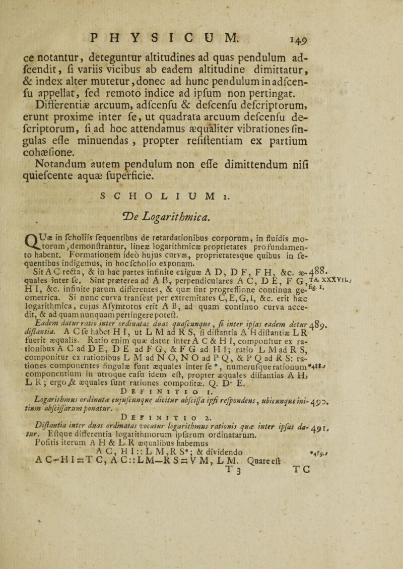 ce notantur, deteguntur altitudines ad quas pendulum ad- fcendit, fi variis vicibus ab eadem altitudine dimittatur, & index alter mutetur, donec ad hunc pendulum in adfcen- fu appellat, fed remoto indice ad ipfum non pertingat. Differentiae arcuum, adfcenfu & defcenfu defcriptorum, erunt proxime inter fe, ut quadrata arcuum defcenfu de¬ fcriptorum, fi ad hoc attendamus aequaliter vibrationes fin- gulas ede minuendas , propter refifientiam ex partium cohaefione. Notandum autem pendulum non ede dimittendum nifi quiefcente aquae fuperficie. SCHOLIUMi. Y)e Logarithmica. QU* in fcholiis fequentibus de retardationibus corporum, in fluidis mo¬ dorum ,demonffrantur, lineas logarithmicas proprietates pro fundamen¬ to habent. Formationem ideo hujus curvas, proprietatesque quibus in fe¬ quentibus indigemus, in hocfcholio exponam. Sit AC redta, & in hac partes infinite exiguas A D, D F, FH, &c. as- 488. quales inter fe. Sint praeterea ad AB, perpendiculares AC, DE, F q^ta.xxXYu. H I, &c. infinite parum differentes, & qux (int progreflione continua ge-fig I‘ ometrica. Si nunc curva tranleat per extremitates C, E, G, I, &c. erit haec logarithmica, cujus Afymtotos erit A B, ad quam continuo curva acce¬ dit, & ad quam nunquam pertingere poteft. Eadem datur ratio inter ordinatas duas quafcunque, fi, inter tpjas eadem detur 489. difiantia. A Cfe habet HI, ut L M aa R S, fi diftantia A Hdiftantiae LR fuerit aequalis. Ratio enim quae datur inter A C & H I, componitur ex ra¬ tionibus AC ad DE, DE ad FG, & FG ad HI; ratio D M ad R S, componitur ex rationibus L M ad N O, N O ad P Q, & P Q ad R S: ra¬ tiones componentes iingulas funt squales inter fe*, numerufque rationum componentium in utroque cafu idem eft, propter xquales diftantias A Hj L R; ergo.& asquales funt rationes compofit». Q. D1 E. Definitio i. Logarithmus ordinatce tujufcunque dicitur abfcif]a ipfi refpondens, ubicunque ini- 490. tium abfcijjarum ponatur. Definitio 2. Difiantia inter duas ordinatas locatur logarithmus rationis quee inter ipfas da- An r tur. Effque differentia logaiithmorum ipfarum ordinatarum. Pofitis iterum A H & L R squalibus habemus AC, H I :: L M,R S*; & dividendo AC-HIsTC, AC::LM-RS.sVM, L M. Quarceft T3 TC