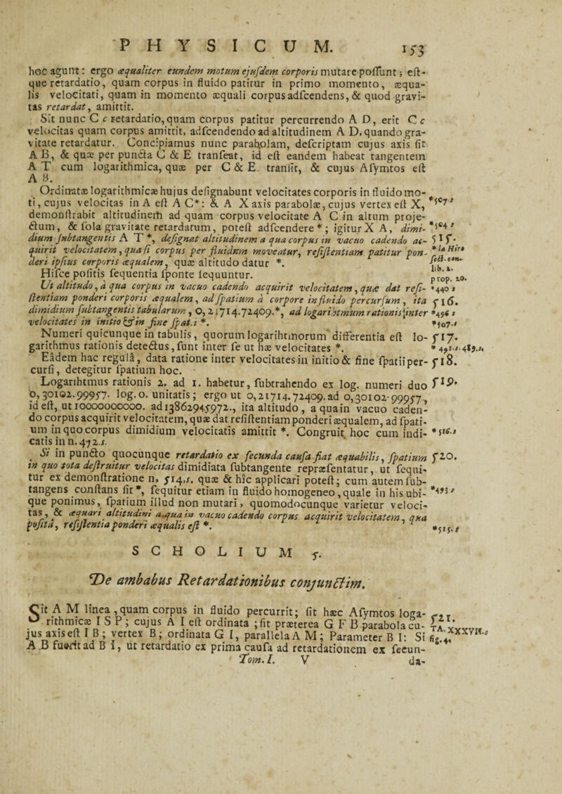 hoc agunt: ergo ce qualiter eundem motum ejufldem corporis mutare poflunt; efl- que retardatio, quam corpus in fluido patitur in primo momento, xqua- lis velocitati, quam in momento aequali corpusadfcendens,& quod gravi¬ tas retardat, amittit. Sit nunc C c retardatio, quam corpus patitur percurrendo A D, erit C c velocitas quam corpus amittit, adfcendendo ad altitudinem A D. quando gra¬ vitate retardatur. Concipiamus nunc parabolam, defcriptam cujus axis (it A 13, & qu® per pundfa C & E tranfeat, id eft eandem habeat tangentem AT cum logarithmica, qu® per C&E tranfit, & cujus Afymtos ell A 13. Ordinat® logarithmic® hujus defignabunt velocitates corporis in fluido mo¬ ti, cujus velocitas in A efl A C*: & A X axis parabol®, cujus vertex efl X, *5°7 ’ demonflrabit altitudinem ad quam corpus velocitate A C in altum proje- <ftum, & Cola gravitate retardatum, poteft adfcendere*; igiturX A, dimi- *5®4’ dium Jubtangentis A T *, deflgnat altitudinem a qua corpus in vacuo cadendo ac- 5 * T\ quirit velocitatem, qua fi corpus per fluidum moveatur, refiftenttam patitur pon-*UHiu deri tpfius corporis cequalem, qu® altitudo datur *. _ Hifce politis fequentia lponte fequuntur. p'rop.’ t0. Ut altitudo, a qua corpus in vacuo cadendo acquirit velocitatem, qu<c dat refl- »44°* dentiam ponderi corporis aqualem, ad fpatium a corpore in fluido percurfum, ita o 6. dimidium fultangentis^ tabularum, o, Z IJI4.J14.09.*, ad logaribtmum rationis[inter * velocitates in initio &in fine fpat.i *. *ia7 ' Numeri quicunque in tabulis, quorumIogarihtmorum differentia efl Io-fi7* garithmus rationis dete£fus,funt inter fe ut h® velocitates *. * Eadem hac reguli, data ratione inter velocitates in initio & fine fpatiiper- f 18. curfi, detegitur fpatium hoc. Logarihtmus rationis 2. ad 1. habetur, fubtrahendo ex Iog. numeri duo f1*’’ p,30102.999J7- log.o. unitatis; ergo ut 0,21714.72409.ad 0,30102-99957, id efl, ut 10000000000. ad i3862945972,-> ita altitudo, aquain vacuo caden¬ do corpus acquirit velocitatem, qu® dat refiflentiam ponderi xqualem, ad fpati¬ um in quo corpus dimidium velocitatis amittit *. Congruit hoc cum indi- catis in n. 472.s. . Si in pundo quocunque retardatio ex fecunda caufla fiat mquabilis, fpatium fAO. m quo tota dejlruitur velocitas dimidiata fubtangente repraefentatur v ut fequi- tur ex demonflratione n, J14,s. qu® & hic applicari potefl; cum autem fub- tangens conflans lit*, fequitur etiam in fluido homogeneo,quale in his ubi- que ponimus, fpatium illud non mutari, quomodocunque varietur veloci- tas, & aquari altitudim auquatn vacuo cadendo corpus acquirit velocitatem, qua pojita, r efflentiaponderi aequalis efl * 7 ,5IJ,, S C H O L I U M f. *De ambabus Retardationibus conjunttim. Cit A M linea ,quam corpus in fluido percurrit; fit h®c Afymtos loga- nthmic® I S P ; cujus A I efl ordinata ; fit pr®terea GFB parabola cu¬ jus axis efl I B; vertex B; ordinata G I, parallela A M; Parameter B I: Si A B fuerit ad B 1, ut retardatio ex prima caufa ad retardationem ex fecun- 1‘om.L V da- flT. TA-XXXVII.*