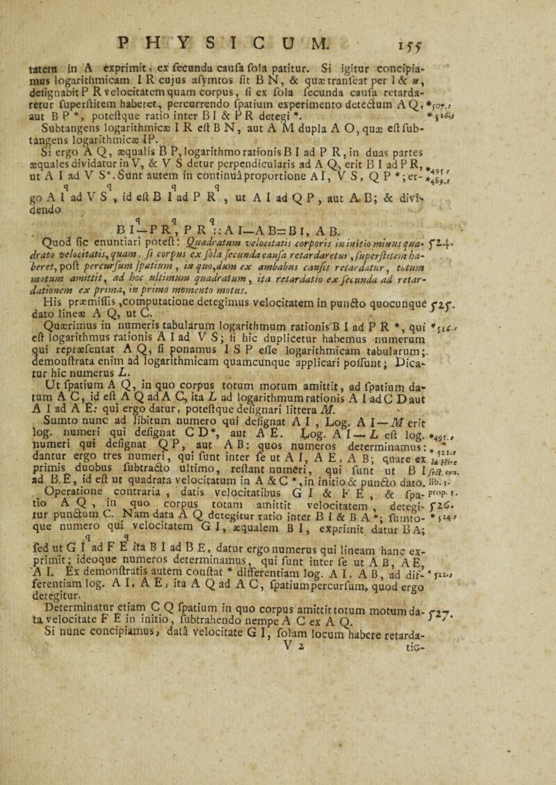 mus logarithmicam I R cujus afymtos iit 13 N, & qustranfeat per I & n, deiignabitP R velocitatem quam corpus, ii ex fola fecunda caufa retarda¬ retur fuperftitem haberet., percurrendo fpatium experimento detectum AQ,*;o7.> aut B P *, poteftque ratio inter BI & PR detegi *. Subtangens logarithmicx IR ellBN, aut A M dupla A O, qux eftfub- tangens logarithmicx IP. Si ergo A Q, squalis B P, logarithmo rationis B I ad P R,in duas partes xquales dividatur in V, & VS detur perpendicularis ad A Q, erit B I ad P R, * ut A I ad V S*.Sunt autem in continui proportione Ai, V S, Q P *;er-/gf^ q q q q ' go A l ad V S * id eft B 1 ad P R , ut A I ad Q P , aut A, B; & divi¬ dendo B I-PR, P Rq::A I—A BsBl, A B. Quod (ic enuntiari poteft; Quadratum velocitatis corporis in initio minus qua* J'2-4' drato velocitatis, quam, fi corpus ex fola fecunda caufa retardaretur, fuperftitem ha¬ beret, pofl percurfum fpatium, in quo,dum ex ambabus caufis retardatur, totum ■motum amittit, ad hoc ultimum quadratum, ita retardatio ex fecunda ad retar¬ dationem ex prima, in primo momento motus. His praemiffis,computatione detegimus velocitatem in pundto quocunque n<*. dato lines A Q, ut G. * Quxriinus in numeris tabularum logarithmum rationis B I ad P R *, qui t., eft logarithmus rationis A I ad V S; fi hic duplicetur habemus numerum qui reprsfentat A Q, fi ponamus I S P die logarithmicam tabularum;, demonftrata enim ad logarithmicam quamcunque applicari poifunt; Dica¬ tur hic numerus L. Ut fpatium A Q, in quo corpus totum motum amittit, ad fpatium da¬ tum AC, id eft A Q ad A G, ita L ad logarithmum rationis A I ad C D aut A I ad A E; qui ergo datur, poteftque deiignari littera M. Sumto nunc ad libitum numero qui defignat A I , Log. A I — M erit log. numeri qui defignat CD*, aut A E. Log. AI—L eft log. , numeri qui defignat QP, aut AB: quos numeros determinamus- * dantur ergo tres numeri, qui funt inter fe ut A I, A E, A B; quare ex /4fL£ primis duobus fubtra&o ultimo, reftant numeri, qui funt ut ad B. E, id eft ut quadrata velocitatum in A & C *,in initio & pun&o dato. lib. > Operatione contraria , datis velocitatibus GI & FE, & fpa-Pr,’Pr- tio A Q , in quo corpus totam amittit velocitatem , detegi- ?2.G. tur punitum C. Nam data A Q detegitur ratio inter B l & B A *• fumto- * sM' que numero qui^ velocitatem G I, squalem B I, exprimit datur B A; fed ut G I ad F E ita B I ad B E, datur ergo numerus qui lineam hanc ex¬ primit; ideoque numeros determinamus, qui funt inter fe ut A B A E 'A I. Ex demonftratis autem conftat * differentiam log. A I, A B, ad dif- * ferendam log. A I, A E, ita A Q ad A C, fpatium percurfum, quod ergo detegitur. Determinatur etiam C Q fpatium in quo corpus amittit totum motum da- cjt ta velocitate F E in initio, fubtrahendo nempe A G ex A Q. } J ' Si nunc concipiamus, data velocitate G I, folam locum habere retarda- V z tic-