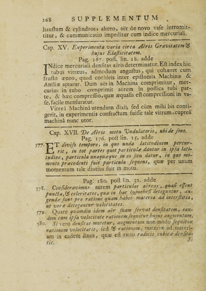 hauftum & cylindros i alcero, aer de novo vafe intromit¬ titur, & cummunicatio impeditur cum indice mercuriali. Cap. XV. Experimenta varia circa Aeris Gravitatem hujus Elajticitatem. Pag. 167. poft. lin. 18. adde INdice mercuriali deniitas aeris determinatur.Eft index hic tubus vitreus, admodum anguftus, qui cohaeret cum frulto aeneo, quod cochleis inter epiilomia Machina & Antliae aptatur. Dum aer in Machina comprimitur, mer¬ curius in tubo comprimit aerem in poftica tubi par¬ te, & hocC compreftio,quae aequalis eftcoropreliioni in va¬ fe, facile menfuratur. , , ..... Vitrei Machina utendum dixifc fed cum mihi bis conti¬ gerit, in experimentis confraftum fuilTe tale vitrum,cuprea machini nunc utor. Cap. XVII. %)e Aeris motu Vndulatorio, ubi de fono. Pag. 176. poft lin. 17, adde 777.T divifo tempore-, in quo unda latitudinem percur- rit f in tot partes quot particula dantur in ip(a latt- tudine, particula unaquaque in eo /itu datur, in quo mo¬ mento procedenti fuit particula /equensy quae per unum momentum tale diutius fuit in motu. Pag. 180. poft lin. 51. adde <r$. Con fideravimus autem particulas aereas, qua fi effent puntta,& celeritates, qua in hac hypothefideteguntur, au¬ genda Junt pro ratione quam habet materia ad inteiJtitia, ut vero detegantur velocitates. r-jy. Quare quamdiu idem aer fiiam fervat denfit at em, e an- dem cum ipfa velocitate rationem /equitur hujus augmentum. 5S0. Si vero denfit as mutetur, augmentum non modo /'equitur, rationem velocitatis3 ied rationem, materia1 ad maieii- am in eadem finea, quae eft ratio radicis cubica denfita- tis.. ~ $ •