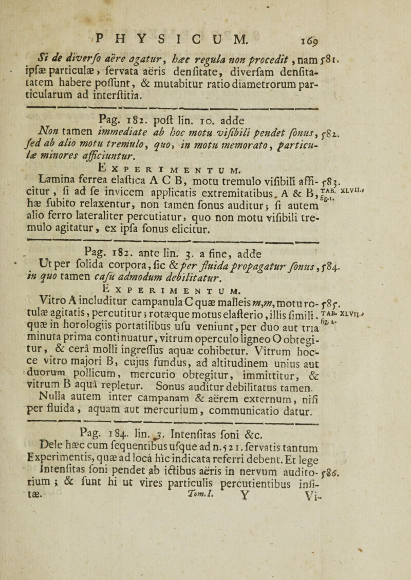 Si de diverfo aere agatur, hae regula non procedit, nam ySr. ipfae particulae > fervata aeris denfitate, diverfam denfita- tatem habere poliunt, & mutabitur ratio diametrorum par¬ ticularum ad interfiitra. Pag. 182. poft lin. 10. adde Non tamen immediate ab hoc 7notu vifibili pendet /onus, f$i. fed ab alio motu tremulo, qito> in motu memorato, particu¬ la minores afficiuntur. Experimentum. Lamina ferrea elafiica A C B, motu tremulo vifibili affi- 5-83. citur , fi ad fe invicem applicatis extremitatibus. A & XLVU' hae fubito relaxentur, non tamen fonus auditur* fi autem 6 alio ferro lateraliter percutiatur > quo non motu vifibili tre¬ mulo agitatur, ex ipfa fonus elicitur. Pag. 182. ante lin. 3. a fine, adde Ut per folida corpora, fic &per fluida propagatur fonus in quo tamen cafu admodum debilitatur. Experimentum. Vitro A includitur campanula C quae malleis mjn,motu ro- f 8p. tui® agitatis, percutitur 5 rotaeque motus elaflerio,illis fimili. ToAB* XLVu' quae in horologiis portatilibus ufu veniunt,per duo aut tria*5 * minuta prima continuatur, vitrum operculo ligneo Oobtegi¬ tur, & cerd molli ingreftus aqua? cohibetur. Vitrum hoc- ce vitro majori B, cujus fundus, ad altitudinem unius aut duorum pollicum, mercurio obtegitur, immittitur, & vitrum B aqua repletur. Sonus auditur debilitatus tamen. Nulla autem inter campanam & aerem externum, nifi per fluida, aquam aut mercurium, communicatio datur. Pag. 184.. lin. Intenfitas foni &c. Dele haec cum fequentibus ufque ad n.5 21. fervatis tantum Experimentis, quae ad loca hic indicata referri debent. Et lege intenfitas Ioni pendet ab iftibus aeris in nervum audito- f8<s. rium i & funt hi ut vires particulis percudentibus infi- tae. Tim.i. y Vi-