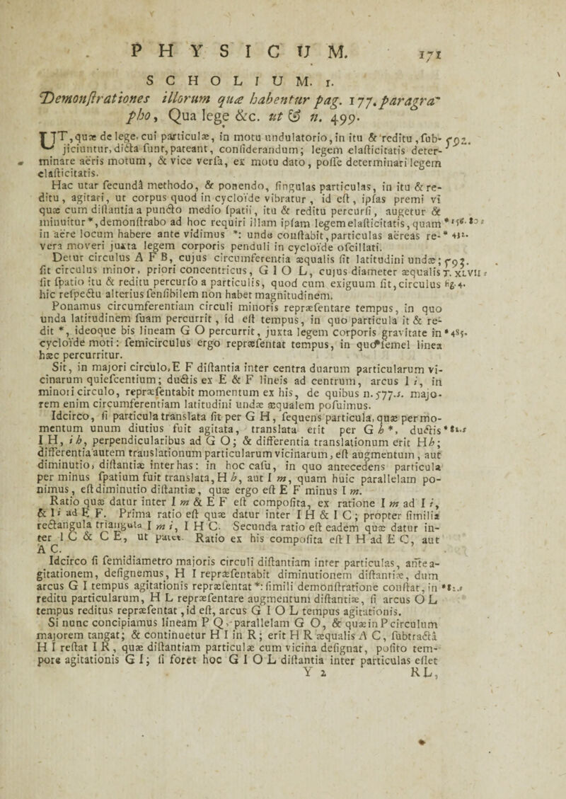 171 S C H O L I U M. r. 'Demonflrationes illorum qua habentur pag. 177. paragra' pho, Qua lege &c. ut & n. 499. T ]T,qua: de lege, cui particulae, in motu undulatorlo, In itu & reditu ,fub- <rnz. jiciuntur,dfdta funr,pateant, conliderandum; legem elafticitatis deter- ^ » minare aeris motum , & vice verfa, ex motu dato, poffe determinari legem elafticitatis. Hac utar fecundi methodo, & ponendo, lingulas particulas, in itu & re¬ ditu, agitari, ut corpus quod in cycloide vibratur , id eft, ipfas premi vi qua cum dillantia a pundlo medio (patii, itu & reditu percurli, augetur & minuitur*,demonftrabo ad hoc requiri illam ip(am legem elafticitatis, quam *t:>s in aere locum habere ante vidimus *: unde conftabit, particulas aereas re-* 41*- vera moveri juxta legem corporis penduli in cycloide ofcillati. Detur circulus A F B, cujus circumferentia sequalis lit latitudini undcejcn?. fit circulus minor, priori concentricus, G 1 O L, cujus diameter squalis t. xlvu * lit fpatio itu & reditu percurfo a particulis, quod cum exiguum lit,circulus *£■+• hic refpe&u alterius fenfibilem non habet magnitudinem. Ponamus circumferentiam circuli minoris repraefentare tempus, in quo unda latitudinem fuam percurrit, id eft tempus, in quo particula it & re¬ dit *, ideoque bis lineam G O percurrit, juxta legem corporis gravitate in*4S?- cycloide moti: femicirculus ergo reprsefentat tempus, in qucffemel linea haec percurritur. Sit, in majori circulo,E F dillantia inter centra duarum particularum vi¬ cinarum quiefeentium; dudlis ex E & F lineis ad centrum, arcus I i, in minoii circulo, repraefentabit momentum ex his, de quibus 11.5-77.J. majo¬ rem enim circumferentiam latitudini undae asqualem pofuimus. Idcirco, (i particula translata (it per G H, fequens particula, quae per mo¬ mentum unum diutius fuit agitata, translata erit per G h *, duftis*»*-* I H, i h, perpendicularibus ad G O; & differentia translationum erit Hh\ differentia autem translationum particularum vicinarum > eff augmentum , aut diminutio, dillantiae inter has: in hoc cafu, in quo antecedens particula per minus fpatium fuit translata, H £, aut I m, quam huic parallelam po¬ nimus, eff diminutio dillantiae, quas ergo eff E F minus I m. Ratio quas datur inter Iw&EF eff compofita, ex ratione I m ad I iy & I» ad E F. Prima ratio eff quae datur inter I H & I C; propter fimilia redtangula triangula I mi, I H C- Secunda ratio eff eadem quae datur in¬ ter 1 C & CE, ut paict- Ratio ex his compofita eff I H ad E C, aut A C. Idcirco fi femidiametro majoris circuli diffantiam inter particulas, antea- gitationem, defignemus., H I reprsfentabit diminutionem diffantiae, dum arcus G I tempus agitationis repraelentat *: fimili demonftratione conffat,in **,.* reditu particularum, H L repraefentare augmentum diffantiae, fi arcus O L tempus reditus reprsefentat, id eff, arcus G I O L tempus agitationis. Si nunc concipiamus lineam P Q,'parallelam G O, & quasin Pcirculum majorem tangat; & continuetur H I in R; erit H R aequalis A C, fubtradla H I reffat I R , quae diffantiam particulae cum vicina defignat, polito tem¬ pore agitationis G I; fi foret hoc G I O L dillantia inter particulas edet Y z R L,