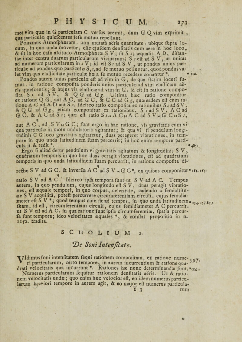 met vim qux in G particulam C verfus premit, dum G Q vim exprimit , qua particula: quiefcentes lefe mutuo repellunt. Ponamus Atmofphaeram ■ non mutati aeris quantitate , ubique fupra lo¬ cum, in quo unda movetur, efife ejufdem denfitatis cum aere in hoc loco, & (it in hoc cafu altitudo Atmofphxrx S V; fit S /; aequalis A D, diftan- ti«e inter centra duarum particularum vicinarum; S reft ad S V, ut unitas ad numerum particularum in /V; id eft Sr ad S V , ut pondus unius par¬ ticulx ad pondus quo particulae S,/,ad fe mutuo pelluntur,quod pondus va¬ let vim qua elafticitate particulx hx a fe mutuo recedere conantur *. • ««■<• Pondus autem unius particulx ell ad vim in G, de qua fiatim locuti fu¬ mus > in ratione compofita ponderis unius particulx ad vim elafticatn ae¬ ris quiefcentis; & hujus vis elafticx ad vim in G. id efl in ratione compo¬ fita St ad SV, & Q G ad G g. Ultima hxc ratio componitur ex ratione Q G, aut AC, ad G C, & G C ad G g, qux eadem elt cum ra¬ tione A C ad A.D aut S s. Idcirco ratio compofita ex rationibus S/ adS V, & Q G ad Gg, etiam componitur ex rationibus, S / ad S V, A C ad GC, & ACadS/; qux elt ratio S/xAC«A CadSV«G C^S/, q aut A C , ad S V * G C; funt ergo in hac ratione, vis gravitatis cum vi qua particulx in motu undulatorio agitantur; & qua vi fi pendulum longi¬ tudinis C G loco gravitatis agitaretur, duas perageret vibrationes, in tem¬ pore in quo unda latitudinem fuam percurrit; in hoc enim tempore pani¬ cula it &. redit *. *4»j. Ergo fi aliud detur pendulum vi gravitatis agitatum & longitudinis S V, quadratum temporis in quo hoc duas peragit vibrationes, eft ad quadratum temporis in quo unda latitudinem fuam percurrit, in ratione compofita di- q reftx S V ad G C, & inverfx AC ad S V * G C*, ex quibus componitur* «<5* q q, ratio S V ad A C . Idcirco ipfa tempora funt ut S V ad A C. Tempus autem, in quo pendulum, cujus longitudo efi S V, duas peragit vibratio¬ nes, efi xquale tempori, in quo corpus, celeritate, cadendo a femialtitu- neSV acquilitA, poteft percurrere circumferentiam circuli, cujus femidia- meter eft S V *; quod tempus cum fit ad tempus, in quo unda latitudinem,IJ4. fuam, id eft, circumferentiam circuli, cujus femidiameter A C percurrit, ut S V eltad A C in qua ratione funt ipfx circumferenti*, fpatia percur- fa funt tempora; ideo velocitates xquales *, & confiat propolitio in n. 11 fi. tradita. SCHOL.IUM 2. De Soni Intenfitate. Vidimusfoni intenfitatem fequi rationem compofitam, ex ratione nume-.gTi ri particularum, certo tempore, in aurem incurrentium & rationequa- drati velocitatis qua incurrunt*. Rationes hx nunc determinandx funt. , Numerus particularum fequitur rationem denfitatis aeris. Ut & ratio¬ nem velocitatis undx; quo enim hxc velocior eft, eo idem numerus particu¬ larum breviori tempore in aurem agit, & eo major eft numerus particula- Y 3 rum 9