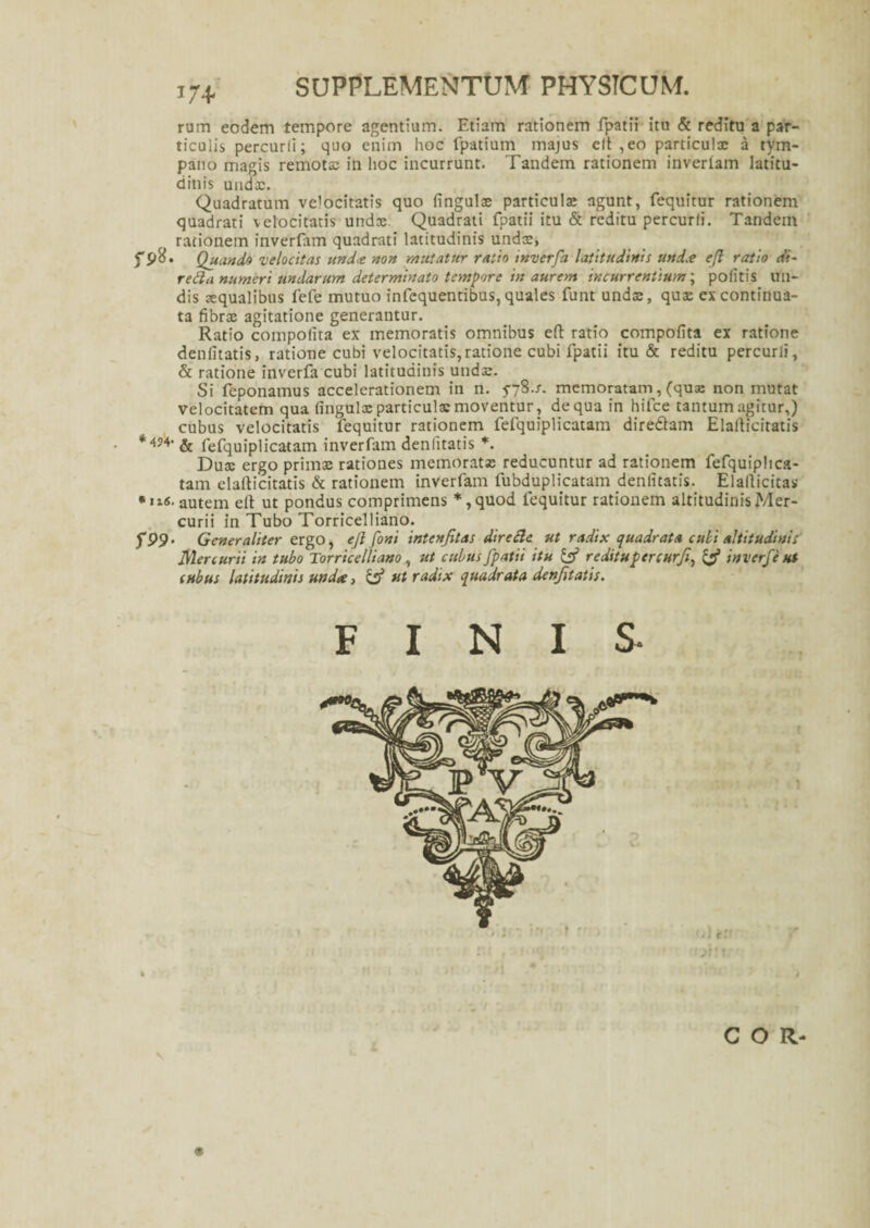 SUPPLEMENTUM PHYSICUM. rum eodem tempore agentium. Etiam rationem fpatii itu & reditu a par¬ ticulis percurli; quo enim hoc fpatium majus clt ,eo particulae a tym¬ pano magis remotae in lioc incurrunt. Tandem rationem inverlam latitu¬ dinis unda;. Quadratum velocitatis quo fingulae particula: agunt, fequitur rationem quadrati velocitatis undae Quadrati fpatii itu & reditu percurli. Tandem rationem inverfam quadrati latitudinis undae, f Quando velocitas und<e non mutatur ratio inverfa latitudinis und.e ejl ratio di- reda numeri undarum determinato tempore in aurem incurrentium; politis un¬ dis aequalibus fefe mutuo infequentibus,quales funt undae, quae ex continua¬ ta fibrae agitatione generantur. Ratio compolita ex memoratis omnibus eft ratio compofita ex ratione denfitatis, ratione cubi velocitatis,ratione cubi fpatii itu & reditu percurli, & ratione inverfa cubi latitudinis unda:. Si feponamus accelerationem in n. memoratam, (quae non mutat velocitatem qua fingulx particulae moventur, de qua in hifce tantum agitur,) cubus velocitatis fequitur rationem fefquiplicatam diredlam Elafticitatis & fefquiplicatam inverfam denfitatis *. Dux ergo primx rationes memorat» reducuntur ad rationem fefquiplica- tam elafticitatis & rationem inverfam fubduplicatam denfitatis. Elallicitas 'n<. autem elt ut pondus comprimens *,quod fequitur rationem altitudinis Mer¬ curii in Tubo Torricelliano. fP9- Generaliter ergo, ejl foni intenfitas dire de ut radix quadrata culi altitudinis Mercurii in tubo Torricelliano , ut cubus fpatii itu reditupcrcurfi, & inverfe ut cubus latitudinis undee, & ut radix quadrata denfitatis. F I I COR- \