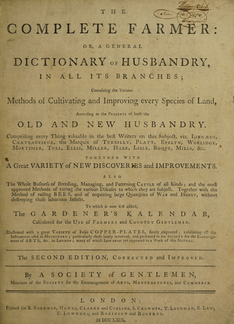 OR, A GENERAL DICTIONARY of HUSBANDRY, IN ALL ITS BRANCHES; Containing the Various Methods of Cultivating and Improving every Species of Land, % According to the Precepts of both the OLD AND NEW HUSBANDR Y. ’ . . , • t » . « 4 m Comprifing every Thing valuable in the bed Writers on this Subjedt, viz. Linnaeus, Chateauvieux, the Marquis of Turbilly, Platt, Evelyn, Worlidge, Mortimer, Tull, Ellis, Miller, Hale, Lisle, Roqjje, Mills, &c. ^ TOGETHER WITH' A Great VARIETY of NEW DISCOVERIES and IMPROVEMENTS. ALSO The Whole Bufinefs of Breeding, Managing, and Fattening Cattle of all Kinds; and the moft approved Methods of curing the various Difeafes to which they are fubjedt. Together with the Method of raifing BEES, and of acquiring large Quantities of Wax and Honey, without deftroying thofe laborious Infedts. To which is now firft added, The GARDENER’S KALE N D A R, Calculated for the Use of Farmers and Country Gentlemen. Uluftrated with a great Variety of Folio COPPER-PLATES, finely engraved ; exhibiting all the Inftruments ufed in Husbandry ; particularly thofe lately invented, and prefented to the Society for the Encourage¬ ment of A R. T S, &c. in London ; many of which have never yet appeared in a Work of this Nature, The SECOND EDITION, Corrected and Improved. By A SOCIETY of GENTLEMEN, Members of the Society for the Encouragement of Arts, Manufactures, and Commerce. LONDON: Printed for R. B a l d w i n, Hawes, Clarke and Collins, S. C r o w d e r , T. Longman, E. Law, T. L o w n d e s, and Robinson and Roberts. M DCC LXIX.