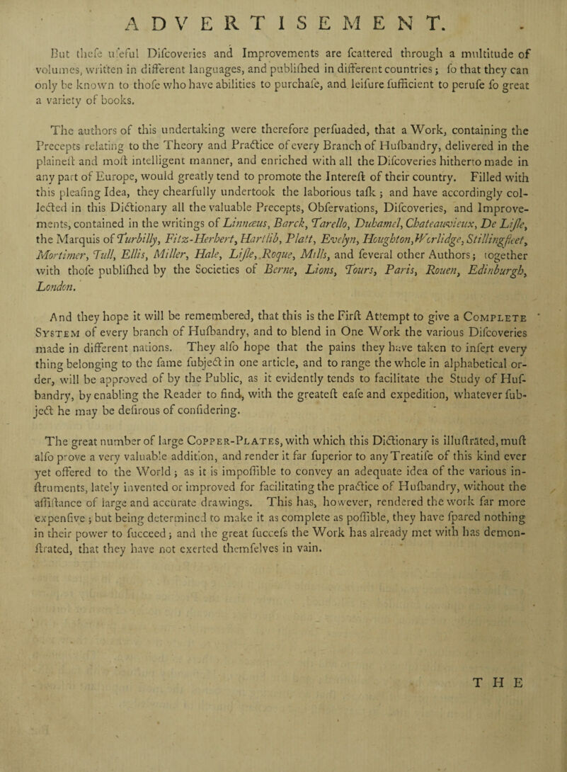 But thcfe ufefui Difcoveries and Improvements are fcattered through a multitude of volumes, written in different languages, and publifhed in different countries ; To that they can only be known to thofe who have abilities to purchafe, and leifure fufficient to perufe fo great a variety of books. The authors of this undertaking were therefore perfuaded, that a Work, containing the Precepts relating to the Theory and Practice of every Branch of Hufbandry, delivered in the plained and mod intelligent manner, and enriched with all the Difcoveries hitherto made in any part of Europe, would greatly tend to promote the Intered of their country. Filled with this pleafing Idea, they chearfully undertook the laborious tafk ; and have accordingly col¬ lected in this Dictionary all the valuable Precepts, Obfervations, Difcoveries, and Improve¬ ments, contained in the writings of Linnaus, Barck, Farello, Duhamel, Chateauvieux, De LiJIe, the Marquis of Fur billy, Fi l z-Herbert, Hart lib, Platt, Evelyn, Houghton,Wcrlidge, Stilling feety Mortimer, Full, Ellis, Miller, Hale, LiJIe,,Roque, Mills, and feveral other Authors; together with thofe publifhed by the Societies of Berne, Lions, Fours, Paris, Rouen, Edinburgh, London. And they hope it will be remembered, that this is the Fird Attempt to give a Complete * System of every branch of Hufbandry, and to blend in One Work the various Difcoveries made in different nations. They alfo hope that the pains they have taken to infert every thing belonging to the fame fubjeCt in one article, and to range the whole in alphabetical or¬ der, will be approved of by the Public, as it evidently tends to facilitate the Study of Huf¬ bandry, by enabling the Reader to find, with the greated eafe and expedition, whatever fub- jcCt he may be defirous of confidering. The great number of large Copper-Plates, with which this Dictionary is illufirated, mud alfo prove a very valuable addition, and render it far fuperior to anyTreatile of this kind ever yet offered to the World; as it is impoffible to convey an adequate idea of the various in- druments, lately invented or improved for facilitating the practice of Plufbandry, without the abidance of large and accurate drawings. This has, however, rendered the work far more expenfive ; but being determined to make it as complete as pofiible, they have lpared nothing in their power to fucceed; and the great fuccefs the Work has already met with has demon- drated, that they have not exerted thcmfelves in vain. THE