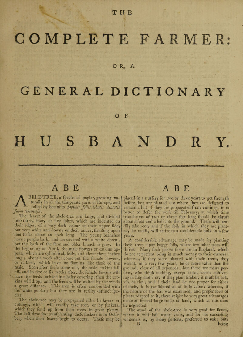 / COMPLETE FARMER: - . , *• - * » . »■* ■» . _■ — • OR, A • , f \ • GENERAL DICTIONARY • # • *• O F HUSBANDRY. ABE BELE-TREE, a fpecies of poplar, growing na¬ turally in all the temperate parts of Europe, and called by botanifts populus fall is lobaiis dcntatis fubus tomentofts. The leaves of the abele-tree are large, and divided into three, four, or five lobes, which are indented on their edges, of a very dark colour on their upper fide, but very white and downy on their under, Handing upon foot-Halks about an inch long. The young branches have a purple bark, and are covered with a white down ; but the bark of the Hem and older branch is grey. In the beginning of April, the male flowers or catkins ap¬ pear, which are cylindrical, fcaly, and about three inches long ; about a week after come cut the female flowers, or catkins, which have no Hamina like thofe of the male. Soon after thefe come out, the male catkins fall off, and in five or fix weeks after, the female flowers will have ripe feeds inclofed in a hairy covering ; then the cat¬ kins will drop, and the feeds will be wafted by the winds a great diftance. This tree is often confounded with the white poplar; but they are in reality diHiruH fpe- cics. dlie abele-tree may be propagated either by layers er cuttings, which will readily take root, or by fuckers, which they fend up from their roots in great plenty. rJ he beH time for tranfplanting thefe fuckers is in Octo¬ ber, when their leaves begin to decay. Thefe may be ABE placed in a nuffery for two or three years to get flrength before they are planted out where they are defigned to remain ; but if they are propagated from cuttings, it is better to defer the work till February, at which time truncheons of two or three feet long fhould be thrull about a foot and a half into the ground. Thefe will rea¬ dily take root, and if the foil, in which they are plant¬ ed, be moiH, will arrive to a confiderable bulk in a few years. A confiderable advantage may be made by planting thefe trees upon boggy foils, where few other trees will thrive. Many fuch places there are in England, which do not at prefent bring in much money to their owners ; whereas, if they were planted with thefe trees, they would, in a very few years, be of more value than the ground, clear of all expences ; but there are many per¬ sons, who think nothing, except corn, worth cultivat¬ ing in England ; or, if they plant timber, it mull be oak, alh, or elm ; and if their land be not proper for either of thefe, it is confidered as of little value: whereas, if the nature of the foil was examined, and proper forts of plants adapted to it, there might be very great advantages made of fevcral large tracts of land, which at tills time lie neglected. The wood of the abele-tree is very good for floors, where it will laH many years, and for its exceeding whitenefs is, by many perlons, preferred to oak; but, 13 ' bcdog