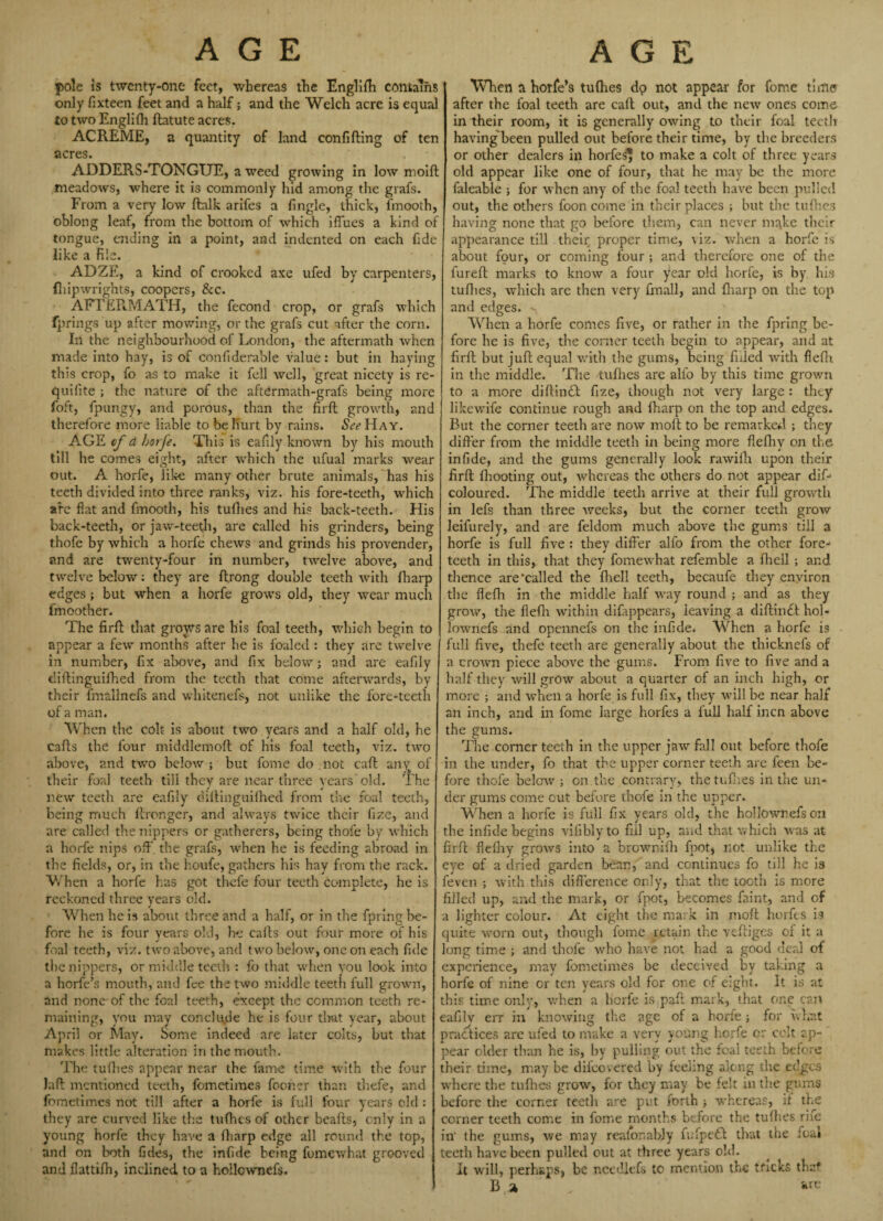 AGE AGE pole is twenty-one feet, whereas the Englifh contains only fixteen feet and a half; and the Welch acre is equal to two Englifh ftatute acres. ACPvEME, a quantity of land confiding of ten acres. ADDERS-TONGUE, a weed growing in low moift meadows, where it is commonly hid among the grafs. From a very low ftalk arifes a fingle, thick, fmooth, oblong leaf, from the bottom of which iffues a kind of tongue, ending in a point, and indented on each fide like a file. ADZE, a kind of crooked axe ufed by carpenters, (liipwrights, coopers, &c. AFTERMATH, the fecond crop, or grafs which fprings up after mowing, or the grafs cut after the corn. In the neighbourhood of London, the aftermath when made into hay, is of confiderable value: but in haying this crop, fo as to make it fell well, great nicety is re- quiiite ; the nature of the aftermath-grafs being more foft, fpungy, and porous, than the firft growth, and therefore more liable to be Kurt by rains. &\?Hay. AGE of d horfe. This is eafily known by his mouth till he comes eight, after which the ufual marks wear out. A horfe, like many other brute animals, has his teeth divided into three ranks, viz. his fore-teeth, which are flat and fmooth, his tufhes and his back-teeth. His back-teeth, or jaw-teeth, are called his grinders, being thofe by which a horfe chews and grinds his provender, and are twenty-four in number, twelve above, and twelve below: they are ft.rong double teeth with (harp edges ; but when a horfe grows old, they wear much fmoother. The firft; that grows are his foal teeth, which begin to appear a few months after he is foaled : they are twelve in number, fix above, and fix below; and are eafily diftinguifhed from the teeth that come afterwards, by their fmallnefs and whitenefs, not unlike the fore-teeth of a man. When the colt is about two years and a half old, he cafts the four middlemoft of his foal teeth, viz. two above, and two below ; but fome do . not caft any of their foal teeth till they are near three years old. The new teeth are eafily diftinguifhed from the foal teeth, being much ftronger, and always twice their fize, and are called the nippers or gatherers, being thofe by which a horfe nips oft' the grafs, when he is feeding abroad in the fields, or, in the houfe, gathers his hay from the rack. When a horfe has got thcfe four teeth complete, he is reckoned three years old. When he is about three and a half, or in the fpring be¬ fore he is four years old, he cafts out four more of his foal teeth, viz. two above, and two below, one on each fide the nippers, or middle teeth : fo that when you look into a horfe’s mouth, and fee the two middle teeth full grown, and none-of the foal teeth, except the common teeth re¬ maining, you may conclu.de he is four that year, about April or May. Some indeed are later colts, but that makes little alteration in the mouth. The tufhes appear near the fame time with the four Jaft mentioned teeth, fometimes fooner than thefe, and fometimes not till after a horfe is full four years old : they are curved like the tufhes of other beafts, only in a young horfe they have a ftiarp edge all round the top, and on both fides, the infide being fomewhat grooved and flattifh, inclined to a hollownefs. When a horfe’s tufhes dp not appear for fome time* after the foal teeth are caft out, and the new ones come in their room, it is generally owing to their foal teeth having'been pulled out before their time, by the breeders or other dealers in horfes* to make a colt of three years old appear like one of four, that he may be the more faleable ; for when any of the foal teeth have been pulled out, the others fooncome in their places ; but the tufhes having none that go before them, can never m^ke their appearance till their proper time, viz. when a horfe is about four, or coming four ; and therefore one of the fureft marks to know a four ^ear old horfe, is by his tufhes, which are then very fmall, and ftiarp on the top and edges. - When a horfe comes five, or rather in the fpring be¬ fore he is five, the corner teeth begin to appear, and at firft but juft: equal with the gums, being filled with flefh in the middle. The tuflies are alio by this time grown to a more diftin£t fize, though not very large : they likewife continue rough and ftiarp on the top and edges. But the corner teeth are now moft to be remarked ; they differ from the middle teeth in being more fieftiy on the infide, and the gums generally look rawifh upon their firft fliooting out, whereas the others do not appear dif- coloured. The middle teeth arrive at their full growth in lefs than three weeks, but the corner teeth grow leifurely, and are feldom much above the gums till a horfe is full five : they differ alio from the other fore¬ teeth in this, that they fomewhat refemble a ftiell ; and thence are‘called the ftiell teeth, becaufe they environ the flefh in the middle half way round ; and as they grow, the flefh within difippears, leaving a diftintt hol- lownefs and opennefs on the infide. When a horfe is full five, thefe teeth are generally about the thicknefs of a crown piece above the gums. From five to five and a half they will grow about a quarter of an inch high, or more ; and when a horfe is full fix, they will be near half an inch, and in fome large horfes a full half inen above the gums. The corner teeth in the upper jaw fall out before thofe in the under, fo that the upper corner teeth are feen be¬ fore thofe below ; on the contrary, the tuflies in the un¬ der gums come cut before thofe in the upper. When a horfe is full fix years old, the hollownefs on the infide begins vifibly to fill up, and that which was at firft fleftiy grows into a brownifh foot) not unlike the eye of a dried garden bean, and continues fo till he is feven ; with this difference only, that the tooth is more filled up, and the mark, or fpot, becomes faint, and of a lighter colour. At eight the mark in moft horfes is quite worn out, though fome retain the veftiges of it a long time ; and thofe who have not had a good deal of experience, may fometimes be deceived by taking a horfe of nine or ten years old for one of eight. It is at this time only, when a lierfe is paft mark, that one can eafily err in knowing the age of a horfe; for what practices are ufed to make a very young horfe or celt ap¬ pear older than he is, by pulling out the foal teeth before their time, may be diicovered by feeling along the edges where the tufhes grow, for they may be felt in the gums before the corner teeth are put forth ; whereas, if the corner teeth come in fome months before the tuflies rife in' the gums, we may realor.ably fufpetf that the foal teeth have been pulled out at three years old. It will, perhaps, be needlefs to mention the tricks that B a „