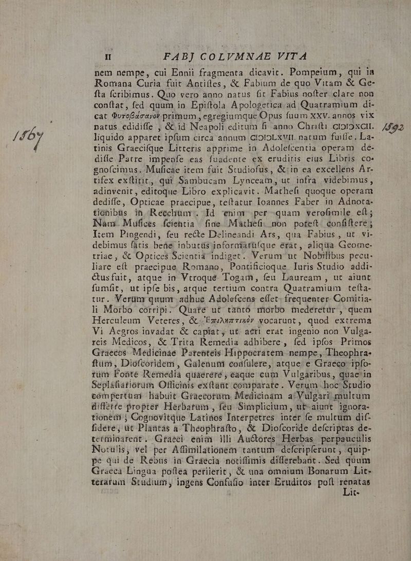 /f6y | FABJ COLVMNAE VITA nem nempe, cui Eanii fragmenta dicavit. Pompeium, qui ia Romana Curia fuit Antiíles, & Fabium de quo Vitam & Ge- fta fcribimus. Quo vero anno natus fit Fabius nofter clare non conítat, fed quum, in Epiftola Apologetica ad Quatramium di- cat QuroÉacayor primum , egregiumque Opus fuum XXV. annos. vix natus edidiffe , && id Neapoli editum fi anno Chrifti cioroxat. liquido apparet ipfum circa aonum CIOIOLXVII. natum fuifle. La- tinis Graecifque Litteris apprime in. Adolelcentia operam de- dile Patre impeofe eas fuadeote ex erudiris eius Libris co: gnofcimus. Muficae item fuit Studiofus, &:in ea excellens Ar- tifex exítitit, qui Sambucam Lynceam, ut. infra videbimus, adinvenit, editoque Libro explicavit. Matheft quoque operam dediffe, Opticae praecipue, teítatur Ioannes Faber in Adnota- tionibus ih Reechunr. Id enim per quam verofrmile. eft; Nam. Mufices fciehtia fiae. Mathefi: non. poteft. confiftere ; I:em Piogendi, feu recte Delioeandi Ars, qua Fabius, ut vi- debimus fátis beáe. inbutüs ioforaiarüíque érac, aliqua Geome- triae, & Optices Scientia indiget. Verum ut. Nobilibus pecu- liare elt. praecipue. Romano, Poatificioque. Iuris Studio addi- étusfuit, atque in Vtroqué. Togam, feu Lauream , ut aiunt fumfit, ut ipfe bis, atque tertium contra Quatramium teíta- tur. Vertim quum adhue Adolefcens effet- frequenter. Comitia- li Morbo corripi. Quare ut tantó morbo mederetür , quem Herculeum Veteres, & /Exouzrixóv vocarunt, quod extrema Vi Áegros lnvadat & capiat, ut. aéti erat ingenio non Vulga- reis Medicos, & Trita Remedia adhibere, fed ipíos Primos Graecos Medicinae Pareoteis Hippocratem nempe , Theophra- ftim, Diofcoridem , Galeaum codfülere, atque e Graeco ipfo- tüm Fonte Remedia quaereré , eaque cum Vulgaribus, quace'in Sepláfiatiorüm Otficiais ex(taüt comparate. Verum hoc Studio compertasi habuit Gfaecorüm. Medicinam a/Vulgari multum diffétre propter Herbatam , feu. Simplicium, ut-aiunt ignora- tioneri ; Cognovitque Latinos Interpetres inter fe multum dif- fidere, üt Plaatàas a Theophtrafto, & Diofcoride defcriptas de- teífninareat. Gfaeci eaim illi Auctores Herbas perpaucülis No:ulis, vel per Affimilationem tantum defcripferunt , .quip- pe qui de Rebus ia Graecia notiffimis differebant. Sed quum Graeca Lingua polea perierit, & una omaium Bonarum Lit- terarum Studium, ingens Confulio inter Eruditos polt [rina lt-* 492