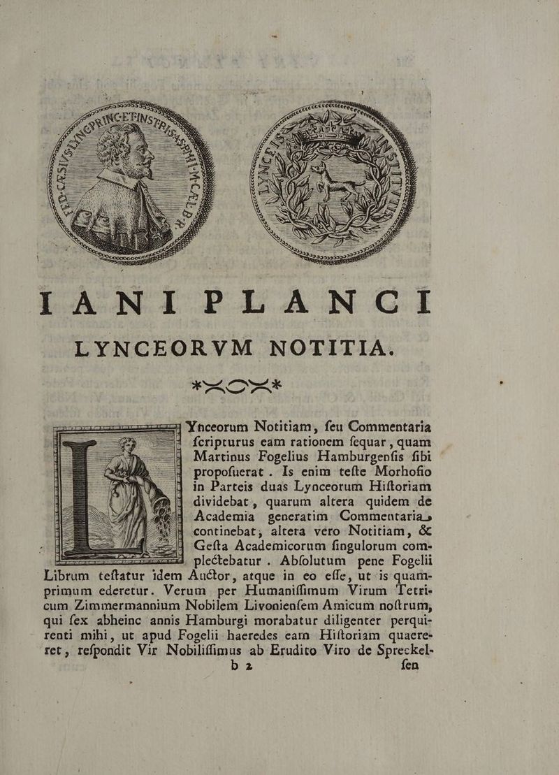 LUONTIPLANCGI LYNCEORVM NOTITIA. V mS XC TAXE z4| 'Ynceorum Notitiam, feu Commentaria ! fcripturus eam rationem fequar , quam Martinus Fogelius Hamburgenfis fibi propofuerat . Is enim teíte Morhofio in Parteis duas Lyaceorum Hiftoriam dividebat , quarum altera quidem de Academia generatim. Commentaria 5 continebat; altera vero Notitiam, GC -— Geíta Academicorum fingulorum com- IR zu plectebatur . Abíolutum pene Fogelii Librum teftatur idem Auctor, atque in eo eífe, ut is quam- primum ederetur. Verum per Humaniffimum Virum Tetri- cum Zimmermannium INobilem Livonienfem Amicum noftrum, qui fex abheinc annis Hamburgi morabatur diligenter perqui- renti mihi, ut apud Fogelii haeredes eamm Hiftoriam quaere- ret, refpondit Vir Nobiliffimus ab Erudito Viro de ore | bz en