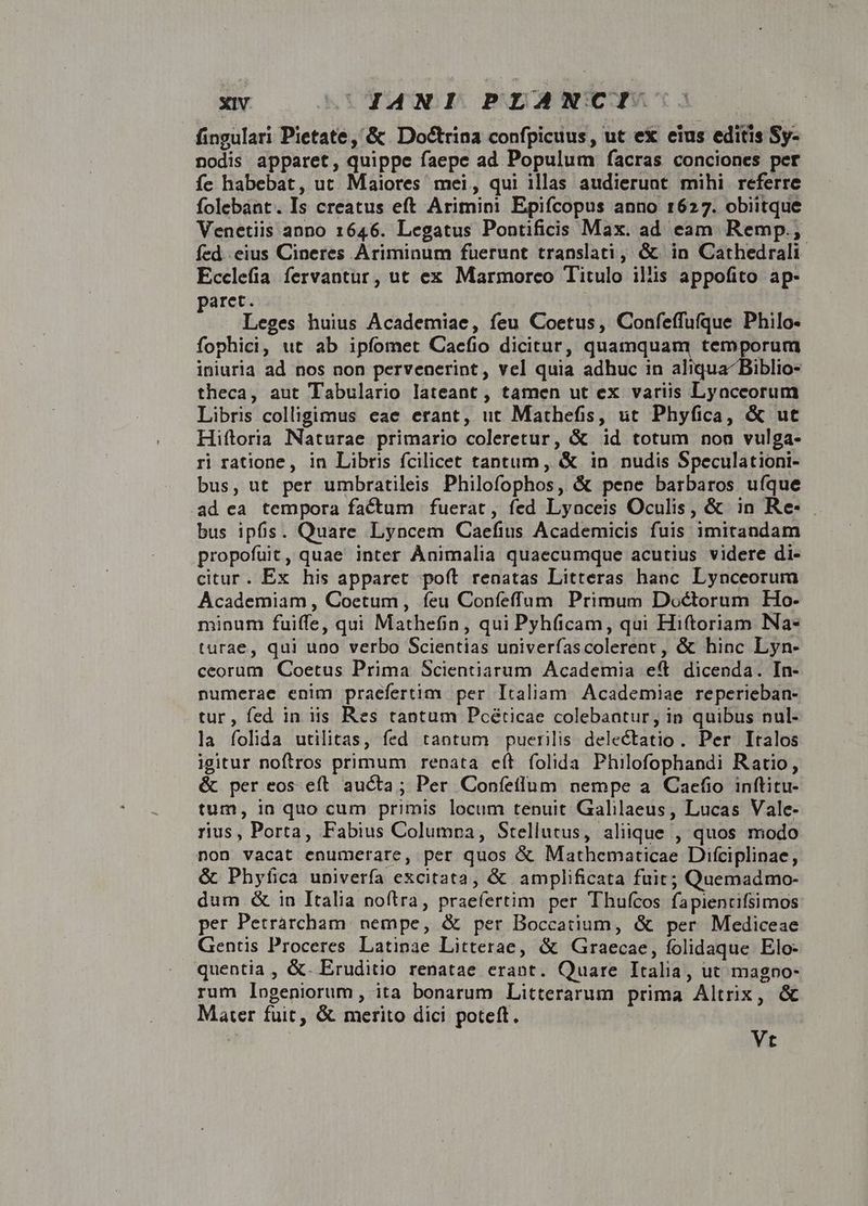 fingulari Pietate, &amp; Doctrina confpicuus, ut ex eius editis Sy- nodis apparet, quippe faepe ad Populum facras conciones per fe habebat, ut. Maiores mei, qui illas audieruat mihi referre folebant. Is creatus eft Arimini Epifcopus anno 1627. obiitque Venetiis anno 1646. Legatus Pontificis Max. ad eam Remp.; fed. eius Cineres Ariminum fuerunt translati, &amp; in Cathedrali Ecclefia fervantur, ut ex Marmorco Titulo il'is appofito ap- paret. Leges huius Academiae, feu Coetus, Confeffufque Philo- fophici, ut ab ipfomet Caefio dicitur, quamquam temporum iniuria ad nos non pervenerint, vel quia adhuc in ali iblio- theca, aut Tabulario lateant , tamen ut ex variis Lyaccorum Libris colligimus eae erant, ut Mathefis, ut Phyfica, &amp; ut Hiftoria Naturae primario coleretur, &amp; id totum non vulga- ri ratione, in Libris fcilicet tantum, &amp; in nudis Speculationi- bus, ut per umbratileis Philofophos, &amp; pene barbaros ufque ad ea tempora factum | fuerat, fed Lyaceis Oculis, &amp; in Re- . bus ipfis. Quare Lyncem Caefius Academicis fuis imitandam propofut, quae inter Ànimalia quaecumque acutius videre di- citur. Ex his apparet poft renatas Litteras hanc Lynceorum Academiam , Coetum , feu Confeffum Primum Doctorum Ho- minum fuiffe, qui Mathefin, qui Pyh(icam, qui Hiftoriam Na- turae, qui uno verbo Scientias univerfascolerent, &amp; hinc Lyn- ceorum Coetus Prima Scientiarum Academia eft. dicenda. In- numerae enim praefertim per Italiam. Academiae reperieban- tur, fed in iis Res tantum Pcéticae colebantur, in quibus nul- la folida utilitas, fed tantum puerilis delectatio. Per Italos igitur noftros primum renata eft folida Philofophandi Ratio, &amp; per eos eft. aucta; Per Confeflum nempe a Cacfio inftitu- tum, ia quo cum primis locum tenuit Galilaeus, Lucas Vale- rius, Porta, Fabius Columpa, Stellutus, aliique , quos miodo non vacat enumerare, per quos &amp; Mathematicae Difciplinae, &amp; Phyfica univerfa excitata, &amp; amplificata fuit; Quemadmo- dum &amp; in Italia noftra, praefertim per Thufcos fapientifsimos per Petrárcham. nempe, &amp; per Boccatium, &amp; per Mediceae Gentis Proceres Latinae Litterae, &amp; Graecae, folidaque Elo- quentia , &amp;. Eruditio renatae erant. Quare Italia, ut magno- rum logeniorum, ita bonarum Litterarum prima Altrix, &amp; Mater fuit, &amp; merito dici poteft. | Vt