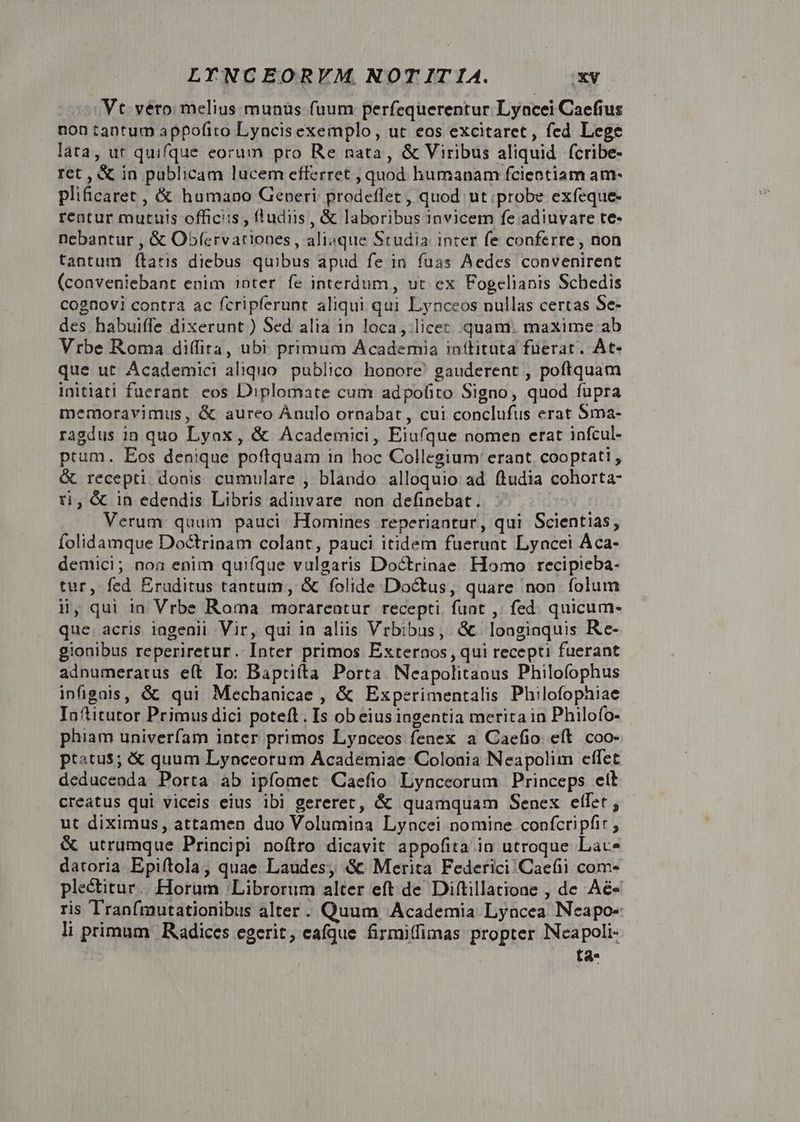 Vt vero melius munus fuum perfequerentur Lyncei Caefius non tantum appofito Lyncis exemplo, ut eos excitaret, fed Lege lata, ut quifque eorum pro Re nata, &amp; Viribus aliquid fcribe- ret , &amp; in publicam lucem efferret , quod humanam fcientiam am- plificaret , &amp; humano Generi prodeffet , quod ut probe exfeque- rentur mutuis officiis , ffudus , &amp; laboribus 1nvicem fe adiuvare te- nebantur , &amp; Obfervationes , aliaque Studia inter fe conferre, non tantum (taris diebus quibus apud fe in. fuas Aedes convenirent (conveniebant enim inter fe interdum, ut ex Fogelianis Schedis cognovi contra ac fcripferunt aliqui qui Lynceos nullas certas Se- des habuiffe dixerunt ) Sed alia in loca , licet. quam. maxime ab Vrbe Roma diffira, ubi primum Academia inítituta fuerat. ÀAt- que ut Academici aliquo. publico honore gauderent , poftquam initiati fuerant eos Diplomate cum adpofito Signo, quod fupra memoravimus, &amp; aureo Ánulo ornabat , cui conclufus erat Sma- ragdus in quo Lyax, &amp; Academici, Eiu(que nomen erat infcul- ptum. Eos denique poftquam in hoc Collegium erant. cooptati , &amp; recepti donis cumulare , blando alloquio ad ftudia cohorta- ri, &amp; in edendis Libris adinvare non definebat. Verum quam pauci. Homines reperiaatur, qui Scientias, folidamque Doctrinam colant, pauci itidem fuerunt Lyncei Aca- demici; non enim quifque vulgaris Doctrinae Homo recipieba- tur, fed Eruditus tantum, &amp; folide Doctus, quare non folum i, qui in Vrbe Roma morarentur recepti. funt , fed. quicum- que. acris ingenii Vir, qui in aliis Vrbibus, &amp; longiaquis Re- gionibus reperiretur. Inter primos Exteroos , qui recepti fuerant adnumeratus eít Io: Baptilta Porta Neapolitanus Philofophus infigois, &amp; qui Mecbanicae , &amp; Experimentalis Philofophiae Inftitutor Primus dici poteft. Is ob eius ingentia merita in Philofo- phiam univerfam inter primos Lynceos fenex a Caefio. eft. coo- ptatus; &amp; quum Lynceorum Academiae Colonia Neapolim effet deducenda Porta ab ipfomet Caefio Lynceorum Princeps eit creatus qui viceis eius ibi gereret, &amp; quamquam Senex effet ; ut diximus, attamen duo Volumina Lyncei nomine confcripfit , &amp; utrumque Principi noítro dicavit appofita in utroque Lac datoria Epiftola, quae Laudes, &amp; Merita Federici /Caefii com- plectitur... Horum / Librorum alter eft de Diftillatione , de Aé« ris Tranfmutationibus alter. Quum Academia Lyncea Neapo- li primum Radices egerit; eafque firmiffimas propter INeapoli- ta-