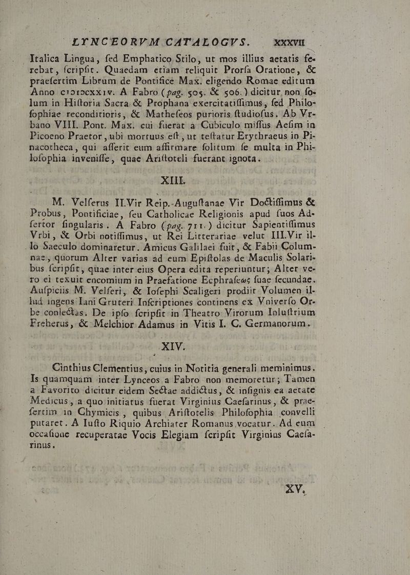 . Italica Lingua, fed Emphatico Stilo, ut mos illius aetatis fe- rebat, fcriphc. Quaedam etiam reliquit Proría Oratione, &amp; praefertim. Librum de Pontifice Max. eligendo Romae editum. Anno c'oi»cexxiv. À Fabro (pag. 50$. &amp; $506.) dicitur, non fo- lum in Hiftoria Sacra. &amp; Prophana exercitatiffimus, fed. Philo- fophiae reconditioris, &amp; Mathefeos purioris ftudiofus. Ab Vr- baao VIII. Pont. Max. cui fuerat à Cubiculo miffus Aefim in Picoeno Praetor , ubi mortuus eft , ut teftatur Erythraeus in Pi- nacotheca, qui afferit eum affirmare folitum. fe multa in Phi- lofophia inveniffe, quae Ariítotceli fuerant ignota. : XIII. M. Velferus ILVir Reip.-Auguftanae Vir Doctiffimus &amp; Probus, Pontificiae, feu Catholicae Religionis apud fuos Ad- fertor fingularis. A Fabro (pag. 711.) dicitur. Sapientiffimus Vrbi, &amp; Orbi notiffimus, ut Rei Litterariae velut. IIL Vir il- .lo Saeculo dominaretur. Amicus Galilaei fuit, &amp; Fabii Colum- nae, quorum Alter varias ad eum Epiftolas de Maculis Solari- bus fcripfit, quae inter eius Opera edita reperiuntur; Alter ve- ro ei texuit encomium in Praefatione Ecphrafeec fuae fecundae. Aufpiciis.M. Velferi, &amp; Iofephi Scaligeri prodiit: Volumen il- lud ingens Iani Gruteri Infcriptiones continens ex Vniverío Or- be conlectas. De ipfo fcripfit in Theatro: Virorum Ialuttrium Ercherus, &amp; Melchior Adamus in Vitis I. C. Germanorum. P7 Cinthius Clementius, cuius in Notitia generali meminimus. Is quamquam inter Lynceos a Fabro non memoretur ; Tamen a Favorito dicitur eidem Sectae addictus, &amp; infignis ea aetate Medicus, a quo initiatus fuerat Virginius Caefarinus, &amp; prae- fertim 1n Chymicis , quibus | Ariftotelis Philofophia convelli putaret. A Iufto Riquio Archiater Romanus vocatur. Ad eum occaüone recuperatae Vocis Elegiam (fcripfit Virginias Caeía- rinus. | XV.