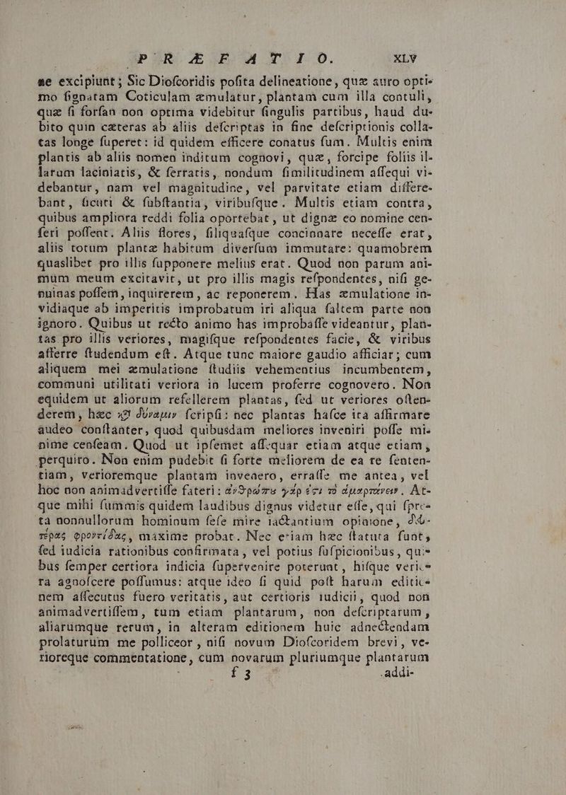 se excipiunt ; Sic Diofcoridis pofita delineatione , quz auro opti« mo fignatam Coticulam emulatur, plantam cum illa contuli, quz fi forfan non optima videbitur fiagulis partibus, haud du- bito quin czteras ab aliis defcriptas in fine defcriptionis colla- tas longe füperet: id quidem efficere conatus fum. Multis enim plantis ab aliis nomen inditum cognovi, quz, forcipe foliis il- larum laciniatis, &amp; ferratis, nondum fimilitudinem affequi vi- debantur, nam vel magnitudine, vel parvitate etiam diflere- bant, cuti. &amp; fubftantia, viribufque. Multis etiam contra, quibus ampliora reddi folia oportebat, ut digna eo nomine cen- feri poffent. Aliis flores, filiquafque coacinnare neceffe erat, aliis totum plantz habitum diverfum immutare: quamobrem quaslibet pro illis fupponere melius erat. Quod non parum ani- mum meum excitavir, ut pro illis magis refpondentes, nifi ge- nuinas poffem, iaquirerem, ac reponerem. Has zmulatione in- vidiaque ab imperitis improbatum iri aliqua faltem parte non ignoro. Quibus ut recto animo has improbaffe videantur, plan- tas pro illis veriores, magiíque refpondentes facie, &amp; viribus afferre ftudendum e(t. Atque tunc maiore gaudio afficiar; cum aliquem mei zmulatione ítudiis vehementius incumbentem, communi utilitati veriora in lucem proferre cognovero. Non equidem ut aliorum refellerem plantas, fed ut veriores oflen- derem, h&amp;c s?! durajur fctipüi: nec plantas haíce ita affirmare audeo conílaater, quod quibusdam meliores inveniri poffe mi. nime cenfeam. Quod ut ipfemet aff.quar etiam atque etiam, perquiro. Noa enim pudebit (i forte meliorem de ea re fenten- tiam, veriloremque plantam inveaero, erra(fe me antea, vel hoc non abimadverti(fe fateri: 4»9puvru yxp éci 7 dusprarer, At- que mihi fummis quidem laudibus dignus videtur etfe, qui fprc- ta nonnullorum hominum fefe mire iaCtantium opiaione, d rp46 Qpo»ríduc, maxime probat. Nec e'iam hzc (tatuta. fant, (fed iudicia rationibus confirmata , vel potius fuüfpiciooniSus , qu:* bus femper certiora indicia fupervenire poteruat, hifque veri.* ra agnofcere poffumus: atque ideo fi quid polt harum editic- nem afífecutus fuero veritatis, aut certioris 1udicii, quod non animadvertiffem, tum etiam plantarum, non defcriptarum, aliarumque rerum, in alteram editionem huic adnecteadam prolaturum me polliceor , nifi novum Diofcoridem brevi, ve- rioreque commentatione, cum novarum pluriumque plantarum f3 .addi-