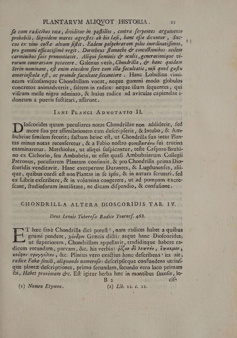 fà cum radicibus tota , drviditur in. paffillos , contra. ferpentes. avgumenio probabili .. Siquidem mures agrefles ab bis left, banc efse dicuntur ,. Suc- cus ex vino. cole aloum frflit .. Eadem palpebrarum pilos znordinatifzmmos , pro gummi efficacif/mà regit .. Dorotbeus ffomacbo &amp;* concotiionibus. utilem carminibus fuis pronuntiavit. Aliqui feminis d oculis , generationique. vi- rorum contrariam putavere . Galenus vero , Chondrilla , &amp;&amp; banc. quidam Serin nominant , eft enim eiusdem fere cum illa facultatis , mif. quod guftu amariufcula eff , ac proinde facultate frccantiore .. Hanc. Lobelhus. vimi- neam viícofamque Chondrillam vocat, neque gummi modo globulos concretos animadvertit , faltem in radice: neque illum fequentes, qui vifcum melle nigro admixto, &amp; huius radice ad aviculas capiendas i- doneum a pueris fa&amp;titari , afferunt, TI quum peculiares notas Chondrillae non. addiderit, fed more fuo per aífimilationem eam defcripferic, &amp; Intubo , &amp; Am- bubeiae fimilem fecerit; faCtum heinc eft, ut Chondrilla fua inter Plan- tas minus notas recenferetur , &amp; a Fabio noftro quroacavs fui trutina examinaretur. Matthiolus, ut aliqui fufpicantur, tefte Cafparo Bauhi- no ex Cichorio, feu Ambubeia, ut effet quafi Ambubaiarum Collegii . Patronus, peculiarem Plantam confinxit, &amp; pro Chondrilla prima Dio- Ícoridis venditavit. Hanc exceperunt Durantes, &amp; Lugdunenfes, alii- que , quibus cordi eft non Plantas in fe ipfis, &amp; in natura fcrutari, fed ex Libris exícribere, &amp; in volumina congerere, ut ad pompam excre- Ícant, ftudioforum inutilitate , ne dicam difpendio, &amp; confufione. CHONDRILLA ALTERA DIOSCORIDIS TAB. IV. Dens Leogis Tuberofa. Radice Touruef. 468. grumi pendent, xovdpor Grecis dicti: atque hanc Diofcorides; ut fuperiorem , Chondrillam appellavit, tradiditque habere ra- dicem rotundam, parvam, &amp;c. his verbis: p/Gow de Aezrrily , ézraxpor ; xoUQur cpoyy UAM , &amp;c. Plinius vero exactius hanc defcribens* ita ait, radice Fabe fimili , aliquando numerofa: defcripfitque confundens utriuf- que plantz defcriptiones, primo fecundam, fecundo vero loco primam ibi, Habet proximam Pc. Eft igitur herba hec in montibus faxofis , lo- B 2 | cif* (1) Nomen Etymoz. (39 Iib. 2306.22 E. hec fane Chondtrilla dici poteft! , nam radices habet a quibus Vg