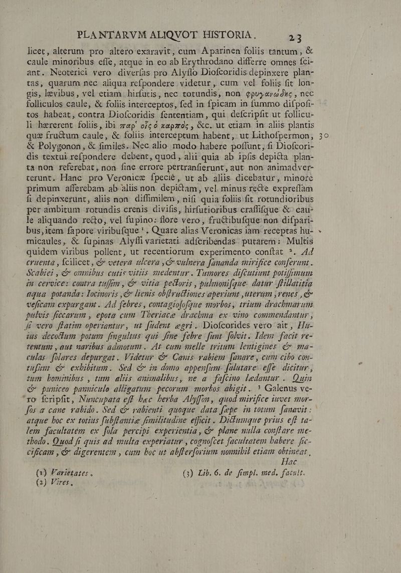 licec, alterum pro altero exaravit, cum A parinen foliis tantum , &amp; caule minoribus effe, atque in eo ab Erythrodano differre omnes fci- ant. Neoterici vero diverías pro Alyflo Diofcoridis depinxere plan- as, quarum nec aliqua refpondere videtur, cum vel folis fit lon- gis, levibus, vel etiam | hirfutis, nec totundis, non epuyzro duc , nec folliculos caule, &amp; foliis interceptos, fed in fpicam in fummo difpofi- tos habeat, contra Diofcoridis fententiam , qui defcripfit ut follicu- li hererent folis, ibi zep' oc 0 xapzroc , &amp;c. ut etiam in aliis plantis quz fructum caule, &amp; foliis interceptum habent, ut Lithofpermon, &amp; Polygonon, &amp; fimiles. Nec alio. modo habere poflunt, fi Diofcori- dis textui refpondere debent, quod , alii quia ab ipfis depicta plan- ta non referebat, non fine errore pertranfierunt, aut non animadver- terunt. Hanc pro Veronice fpecié, ut ab. aliis. dicebatur, minore primum afferebam ab aliis non. depictam, vel. minus recte expreflam fi depinxerunt, aliis non. diffimilem, nifi quia foliis fit rotundioribus per ambitum rotundis crenis divifis, hirfutioribus craffifque &amp;' cau- le aliquando recto, vel fupino: flore. vero , fructibufque non difpari- bus,item fapore viribufque ' . Quare alias Veronicas iam. receptas hu- sulia disse: &amp; fuüpinas Alyfhi varietati adícribendas. putarem : Multis quidem viribus. pouenr; ut recentiorum experimento conftat ^. 44 cruenta , fcilicet , &amp; vetera ulcera ic vulnera [auanda mirifice conferumt. ócabiei , &amp; cinis Cutis Vitiis dpud Tumores: diftutiunt potiffimum iu cervice: coutra tum , C vitia pecoris , pulmonifque. datur Jhillatitia aqua potanda: Iocimoi js d lienis obferuliones aperiunt uterum ,venes ,c veficam expurgant . Ad febres , contagiofofque morbos , rium: drachmarum. pulvis frccarum , epota cum Theriace drachma. ex. vino. commendantur , Je vero flatim operiantur, ut Jüdent egri. Diofcorides vero ait, Hz- ius decotum potum fingultus: qui. fine. febre. fant. foloit . Idem facit re- tentum ,aut naribus admotum .. At cum melle tritum. lemigines c ma- eulas. folares. depurgat .. Videtur. &amp;. Canis vabiem. [anave, cum cibo con- tuum d exbDibitum. Sed c» im domo appen[um- falutave- efe. dicitur , tun bominibus , tum alüs auünalibus, me a fa[cino Ledamtur . Quin Q* pumiceo paunicule alligatum pecorum. | morbos abigit .. * Galenus ve- ro fcripfit, Nusncupata eff bec. berba Alyffon, quod mirifice iuvet mor- fos a caue rabido. Sed c ralienti quoque data fepe in totum. fanavit :  atque boc ex totius fubflantie fenlztudine efficit . Ditumque prius eff ta- lem facultatém ex. [ula percipi expeviemia , dv. plane nulla conffare me- tbodo . Quod ft quis ad smulta experiatur , cognofcet facultatem babere fic- eificam , jd digerentem , cum boc ut abfler[mrium nomibil etiam obtineat , t Hac (1) larietates , (3) Lib. 6. de fimpl. med. facult. (2) Vires, | : |