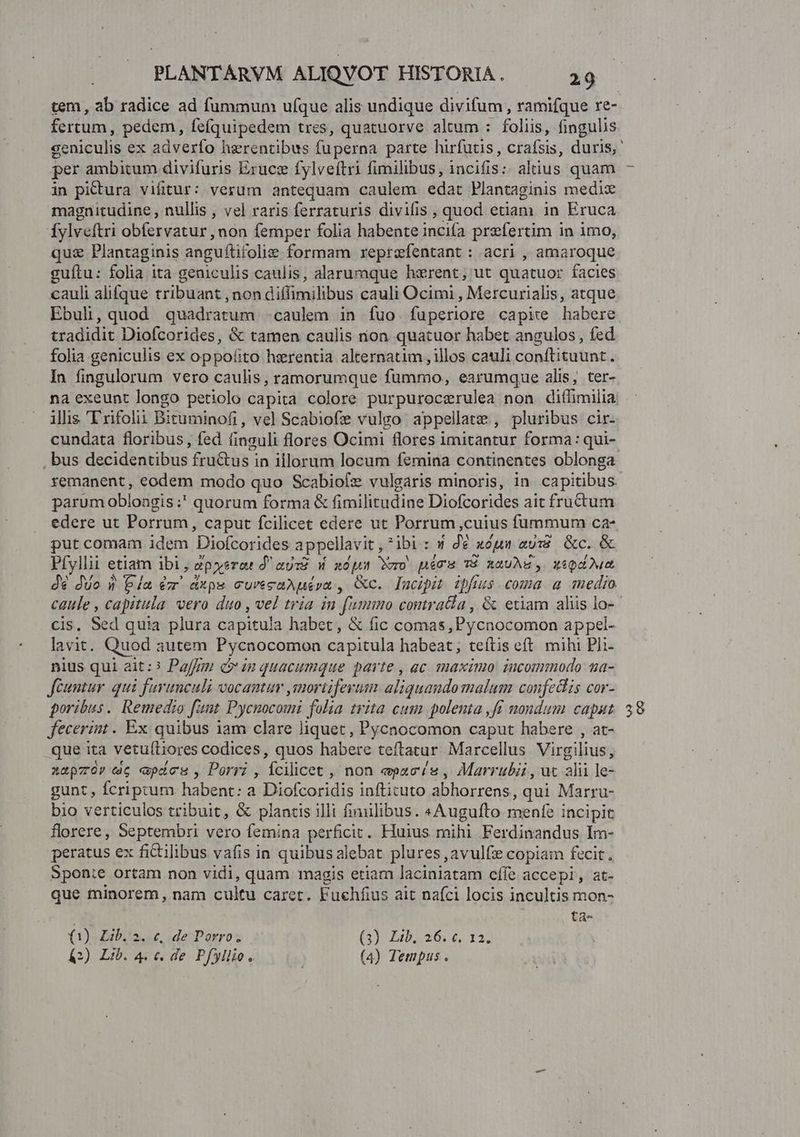 fertum, pedem, fefquipedem tres, quatuorve altum : foliis, fingulis per ambitum divifuris Exrucee fylveítri fimilibus, incifis:: alnus quam in pittura vifitur: verum antequam caulem edat Plantaginis medix magnitudine , nullis , vel raris ferraturis divifis , quod etiam in Eruca Íylveftri obfervatur , non femper folia habente pend prefertim i in 1mo, qua Plantaginis anguftifolize formam reprefentant: acri, amaroque guítu: folia ita geniculis caulis, alarumque hzrent; ut quatuor facies cauli alifque tribuant , non diffimilibus cauli Ocimi , Mercurialis, atque Ebuli, quod quadratum caulem in fuo fuperiore capire habere tradidit Diofcorides, &amp; tamen caulis nion quatuor habet angulos, fed folia geniculis ex oppoíito herentia alternatim , illos cauli conftituunt. In fingulorum vero caulis, ramorumque rp earumque alis, ter- illis 'T rifolii Bituminofi, ve] Scabiofie vulgo. appellate , pluribus cir- , bus decidentibus fru&amp;us in illorum locum femina continentes oblonga parum oblongis:' quorum forma &amp; fimilitudine Diofcorides ait fructum put comam idem Diofcorides appellavit , *ibi : | de noun aui Rc. &amp; Pfyllii etiam ibi, ep yerat d'au: W xps Wero pécum TP hauAg, xipdOun dé duo 1 bla écr dxps curécaAuepa , Gc. lucipit ipfius coma a medio cis, Sed quia plura capitula habet, &amp; fic comas ,Pycnocomon appel- lavit. Quod autem Pycnocomon capitula habeat; teítis eft. mihi Pli- nius qui ait:? Pai] in quacumque parte , ac maximo incommodo ua- fcuntur. qui furunculi vocantur ,mortiferum ali iquandomalum coufechis cor- poribus. Remedio fant Pycnocomi folia trita cum polenta ,fr nondum capat fecerint. Ex quibus iam clare liquet , Pycnocomon caput habere , at- que ita vetuíliores codices, quos habere teftatur Marcellus Virgilius, xapzor ec «pics, Porri , Ícilicet , non «pacis , Marrubii, ut alii le- gunt , fcriptum habent: a Diofcoridis inftituto abhorrens qui Marru- bio verticulos tribuit, &amp; plantis illi fimilibus. «Augufto menfe i incipit florere, Septembri vero femina perficit. Huius mihi Ferdinandus Im- peratus ex fictilibus vafis in quibus alebat plures ,avulfz copiam fecit. Sponte ortam non vidi, quam magis etiam laciniatam cífe accepi, at- que minorem, nam cultu caret. Fuehfius ait nafci locis incultis mon- ta- ()L b. 3. c, de Porro. GI Ep 26 6 I3) A2E Lib 4 € de Pfyllio. ; (4) Tempus . 50