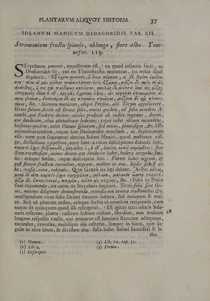 SOLANVM MANICVM DIOSCORIDIS TAB, XII J'itramonium fruslu fpino[o , oblougo , flore aito. Tour- nefor. 119. Trychnon uaraorv, appellatum eft,* eo quod infanire facit, uc S .Diofcorides 2it, qui ex 'Theophrafto mutuatus , ita nobis illud | depinxit. ^ EP uxror uarixóv , 0. &amp;Ut0t 7répuov , o£. dé SpUor cud Ae- Cap ví i9 T) uép QUXNOV zr pazzo? gi» AG put , el ov de pc To gis ax d v Sure , Q TIG 49) zrxtdépooG xaAeirat. xaUARG de dco 1v Mero. Tic QrGIG uztpeueic déxa 3 (B . opyuac éyorruc Uoc ; mv. xsqahnv ezixeapéruv e avtp eAatap , ducuréQa» dé ag zzAmmÉ!S mcQatpuy , MetSora. de qq) zAuTU- z$pap , &amp;c. 3 Qolanum manicum , aliqui Perfon , alii Tiryon. appellavere . Huius folium fünile eft Eruce. folio , maius quidem , ad folia accedens A- cantbi , qu£ Pederos dicitur : caules producit. ab. radice 2ngentes , decem , aut. duodecim , ule altitudinem babentes : caput velut. olivam incumbens , birfutius quidem ,velut Platani [pheram , [ed maius , planiufque , cc. Hic animadvertendum , caput hoc Diofcoridis mutilum , ac depravatum efle: nam quz fequuntur alterius Solani Manici, quod noftrates vul- go, Belladouma appellant, note funt:a cuius defcriptione delenda funt, tepzo» 12e« Co voeidii , paydduo 4,1 (B y 0polac sio xopuufoo: frü- Gun racetko[um , acinos decem aut. duodecim babet , bedere corymbes frmi- Jes: eritque fenfus, atque defcriptio hec : Z/orem babet nigrum , c poft florem fvuclum rotundum , nigrum , tnollem ut uva. Radix fubefl al- ba , craffa , cava , cubitalis.. Quee Grace ita legi debent: ^AvSoc péAar, pero) dé viro xapuróv (oret epo? y UéNat , [ARARXOP tuat p S aoUN. P/Ga dé. Üzeci Aeuxil zraxéia , xol At ei zriyécc , &amp;c. *Folia ex Plinio funt reponenda , ait enim de Strychnis loquens. Tertio fola [2nt Oci- 3 , minime diligenter. demonflranda , reiedia uon venena tratlantibus ec. intelligendum vero folia Ocimi formam habere, fed maiorem &amp; mul- to. Sed ad plantam redeo, eritque forfan ab omnibus recipienda , cum neque fit quicquam quod illi refragetur. 5 Eft igitur tetri odoris Sola- num referens, planta: radicem habens rectam , fibrofam, non multum longam refpe&amp;u caulis, qui procerus eft hominis ftaturam adxquans, rotundus , ramofus, multifque alis refertus, femper 1n binas, qus fin- gulz in alias binas, fe dividens alas: folia habet Solani fomniferi s le- tha- (1) Nomen. (4) Lib. 21. €ap. 31. (2) Lib.4. (s) Forma . (3) Defiriptio . . 48