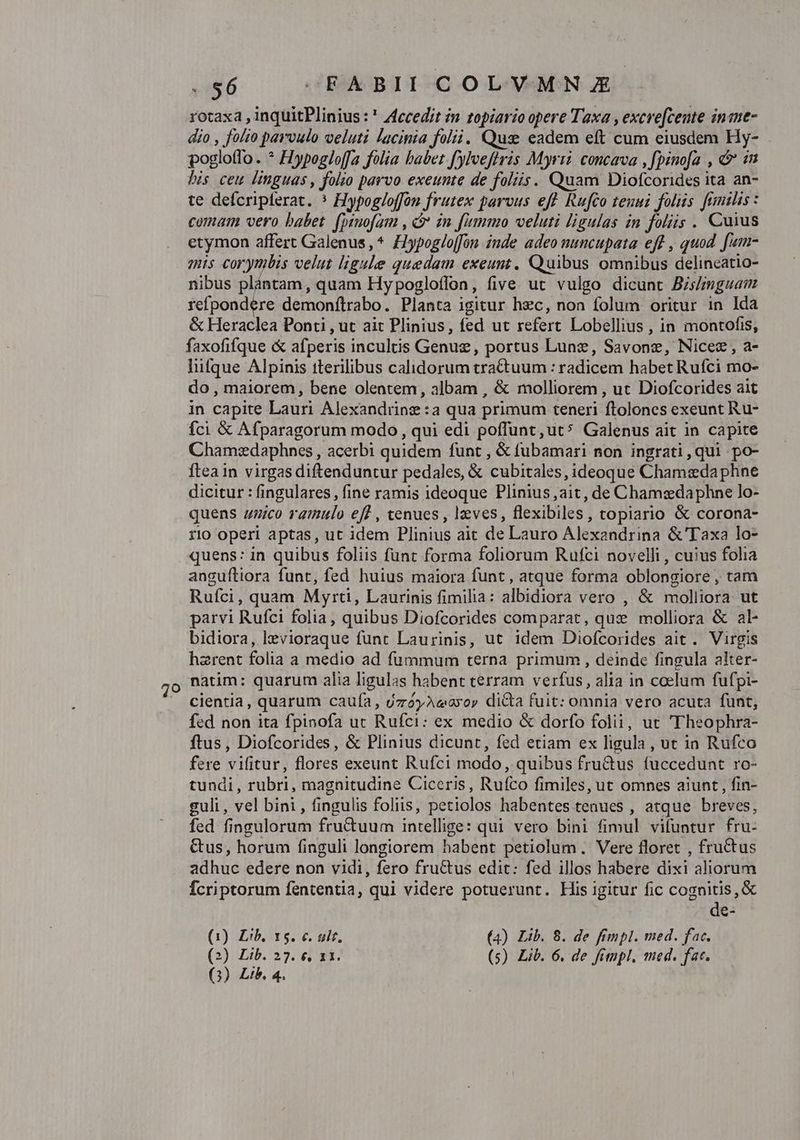 79 S6 — -FABII COLVMNJE- rotaxa , inquitPlinius : ' Accedit n topiario opere Taxa , excre[cente inine- dio , fo/to parvulo veluti lacinia folii. Qus eadem eft cum eiusdem Hy- pogloffo. * Hypogloffa folia babet. f')Iveftris Myrii. concava , fpinofa , &amp;&amp; in his ceu linguas, folso parvo exeunte de foliis. Quam Diofcorides ita an- te defcripferat. * Hypog/offon frutex parvus eft Rufco tenui folus. fumthis : comam vero babet. (psuofam , in fummo veluti ligulas in foliis . Cuius etymon affert Galenus, * Hypoglo[fon inde adeo nuncupata eft , quod. fum- mis corynlis velut ligule quedam exeunt, Quibus omnibus delineatio- nibus plántam , quam Hy pogloffon, five. ut vulgo dicunt Bismguam refpondere demonftrabo. Planta igitur hzc, non folum oritur in Ida &amp; Heraclea Ponti , ut ait Plinius, fed ut refert Lobellius , in montofss, faxofifque &amp; afperis incultis Genug, portus Lune, Savone, Nicez , a- lifque Alpinis tterilibus calidorum trattuum : radicem habet Rufci mo- do , maiorem, bene olentem, albam , &amp; molliorem , ut Diofcorides ait in capite Lauri Alexandrinz:a qua primum teneri ftolones exeunt Ru- fci &amp; Afparagorum modo , qui edi poffunt,ut* Galenus ait in capite Chamz:daphnes , acerbi quidem funt , &amp; fubamari non ingrati,qui po- Ítea in virgas diftenduntur pedales, &amp; cubitales, ideoque Chamsedaphne dicitur : fingulares, fine ramis ideoque Plinius ,ait, de Chamzdaphne lo- quens zzico ramulo eff , cenues , leves, flexibiles, topiario &amp; corona- quens: in quibus foliis funt forma foliorum Rufci novelli , cuius folia anguítiora funt, fed huius maiora funt, atque forma oblongiore , tam Ruíci, quam Myrti, Laurinis fimilia: albidiora vero , &amp; molliora. ut parvi Rufci folia, quibus Diofcorides comparat, qux» molliora &amp; al- bidiora, lzevioraque funt Laurinis, ut idem Diofcorides ait. Virgis hzrent folia a medio ad fummum terna primum , deinde fingula akter- natim: quarum alia ligulas habent terram verfus, alia in ccelum fufpi- cientia, quarum caufa, uzóyAceayoy dicta fuit: omnia vero acuta fünt, fed non ita fpinofa ut Rufci: ex medio &amp; dorfo folii, ut 'Theophra- ftus, Diofcorides, &amp; Plinius dicunt, fed etiam ex ligula , ut in Rufco fere vifitur, flores exeunt Rufci modo, quibus fru&amp;us (uccedunt ro- tundi, rubri, magnitudine Ciceris, Rufco fimiles, ut omnes aiunt , fin- guli , vel bini, fingulis foliis, petiolos habentes tenues , atque breves, fed fingulorum fru&amp;uum intellige: qui vero bini fimul vifuntur fru- Gus, horum finguli longiorem babent petiolum. Vere floret , fructus adhuc edere non vidi, fero fructus edit: fed illos habere dixi aliorum Ícriptorum fententia, qui videre potuerunt. His igitur fic cognitis, &amp; de- (1) Lib, 15. c. uit. (4) Lib. 8. de fimpl. med. fac. (2) Lib. 27. € 11. (s) Lib. 6. de fimpl, med. fat.