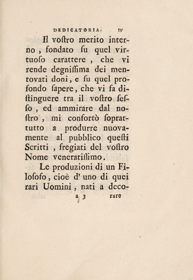 lì voftro merito inter¬ no , fondato fu quel vir¬ tù ofo carattere , che vi rende degnilfima dei men¬ tovati doni, e fu quel pro¬ fondo fapere, che vi fa di- ftinguere tra il voftro fef- fo , ed ammirare dal no- ftro , mi confortò foprat- tutto a produrre nuova¬ mente al pubblico quelli Scritti , fregiati del voftro Nome veneratilìimo. Le produzioni di un Fi- lofofo, cioè d’ uno di quei rari Uomini, nati a dcco- a 3 rare *