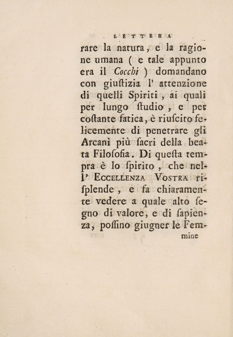 rare la natura, e la ragio¬ ne umana ( e tale appunto era il Cocchi ) domandano con giuftizia P attenzione di quelli Spiriti , ai quali per lungo Audio , e per collante fatica, è ridici to fe¬ licemente di penetrare gli Arcani più facri della bea¬ ta Filofofia. Di quella tem¬ pra è lo Ipirito , che nel- I’ Eccellenza Vostra ri- fplende , e fa chiaramen¬ te vedere a quale alto le¬ gno di valore, e di fapien- za? pollino glugner le Fem¬ mine