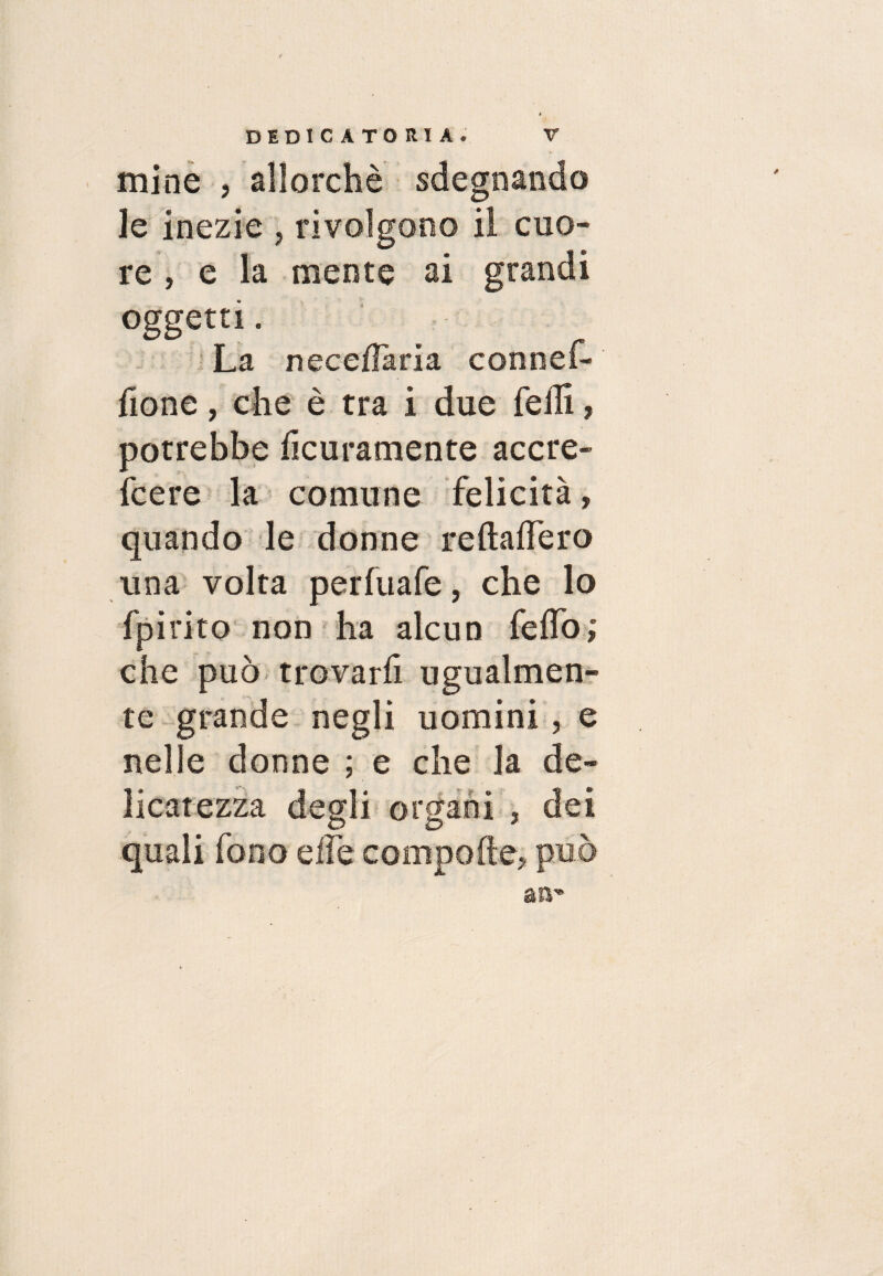 mine , allorché sdegnando le inezie , rivolgono il cuo¬ re , e la mente ai grandi oggetti. La necedaria connef- fione, che è tra i due felli, potrebbe licuramente accre- fcere la comune felicità, quando le donne reftalfero una volta perfuafe, che lo fpirito non ha alcun fedo,* che può trovarli ugualmen¬ te grande negli uomini, e nelle donne ; e che la de¬ licatezza degli organi , dei quali fono effe compofte, può