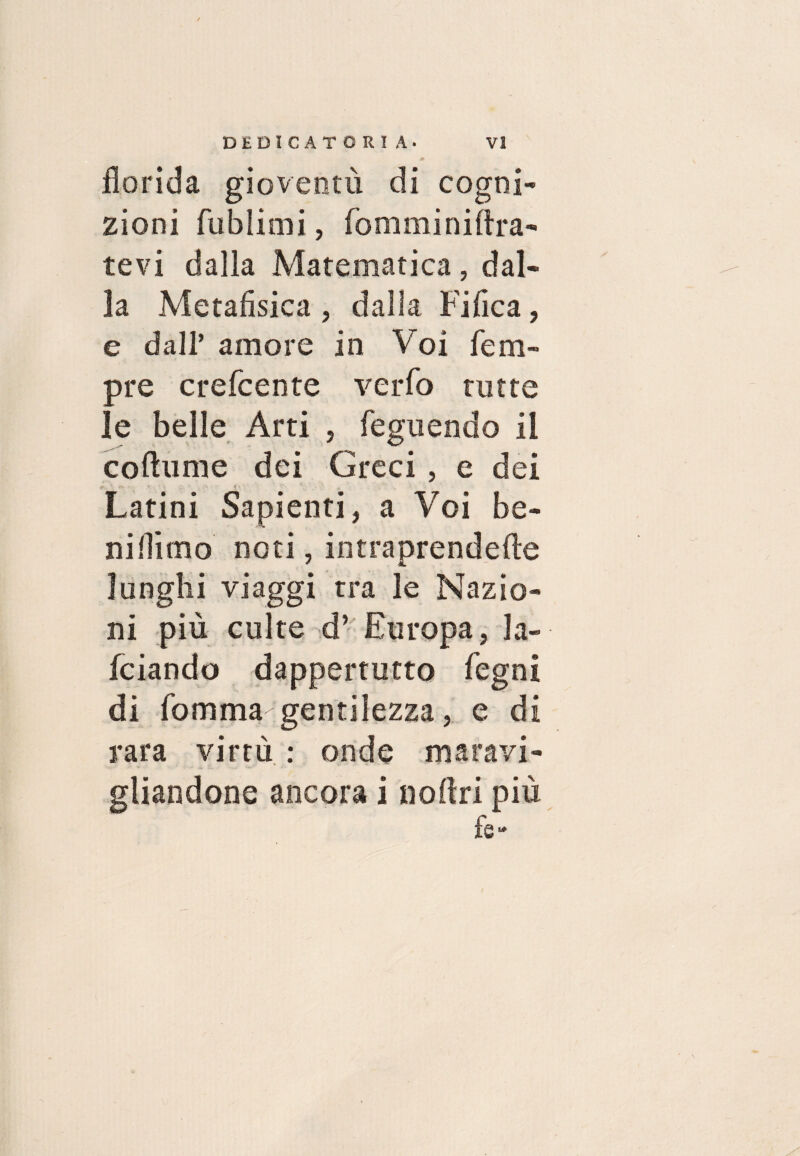 florida gioventù di cogni¬ zioni fublimi, fommimira¬ tevi dalla Matematica, dal¬ la Metafisica , dalla Fifica, e dall’ amore in Voi Tem¬ pre crefcente verfo tutte le belle Arti , feguendo il coflume dei Greci, e dei Latini Sapienti, a Voi be¬ ni Hi mo noti, intraprendefle lunghi viaggi tra le Nazio¬ ni più culte d’ Europa, la- fciando dappertutto Tegni di fomma gentilezza, e di rara virtù : onde maravi¬ gliandone ancora i noffri più fé-