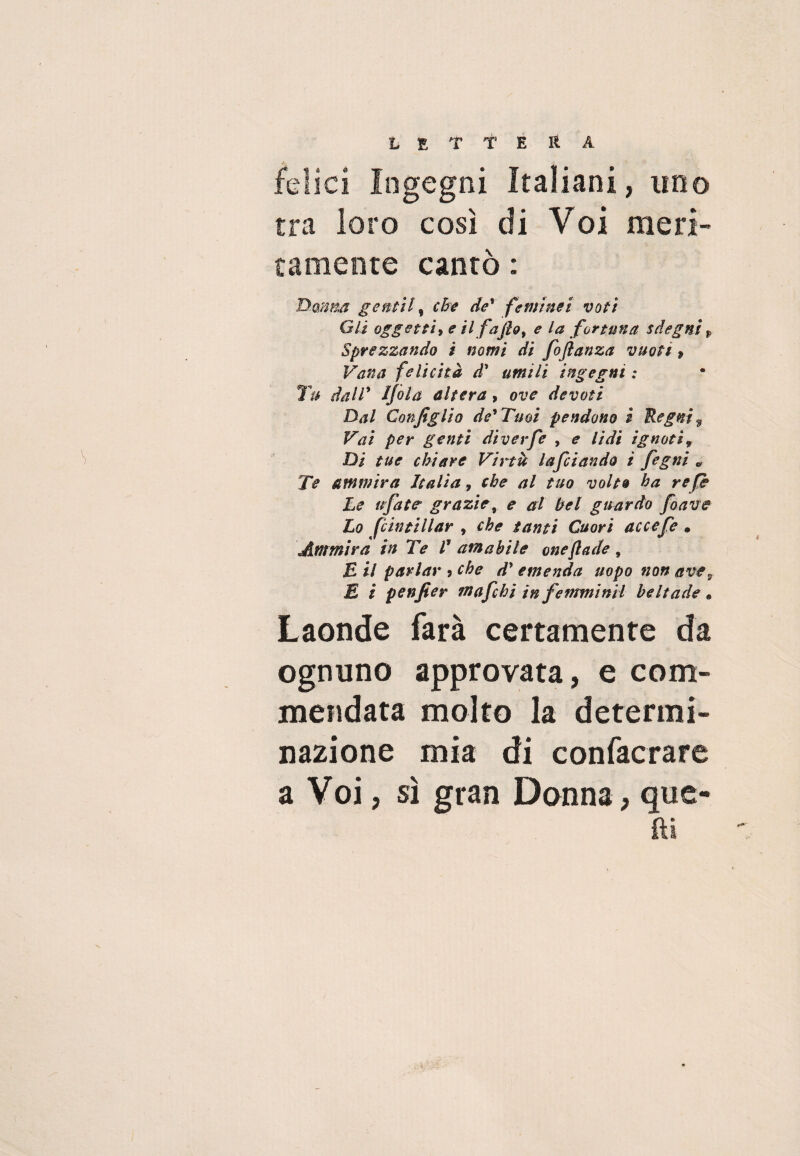 felici Ingegni Italiani, uno tra loro così di Voi meri¬ tamente cantò : Dmm gentil, che de' feritinet voti Gli oggetti» e il fajìo, e la fortuna sdegni $ Sprezzando ì nomi di foftanza vuoti » Vana felicità àd umili ingegni : Tu dall’ Ijola altera, ove devoti Dal Configlio de'Tuoi pendono i Regni % Vai per genti diverfe , e lidi ignoti 9 Di tue chiare Virtù laficiando i fegni „ Te ammira Italia, che al tuo volto ha re fe Le tifiate grazie, e al bel guardo fioave Lo fcintillar , che tanti Cuori accefie » Ammira in Te V amabile oneflade, £ il parlar ? che d' emenda uopo non ave9 E i penfier mafie hi in fe firmimi heltade « Laonde farà certamente da ognuno approvata, e com¬ mendata molto la determi¬ nazione mia di confacrare a Voi, sì gran Donna, que¬ lli /