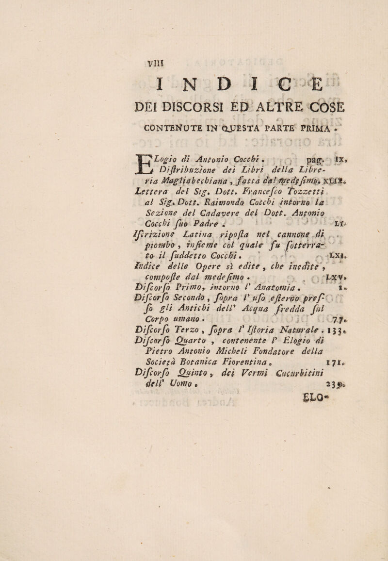 INDICE DEI DISCORSI ED ALTRE COSE CONTENUTE IN ONESTA PARTE PRIMA « ELogìo di Antonio Cocchi. pag. IX9 Dìflrih azione dei Libri della Libre- ria Magliai) e chiana , fatta dal Mede fimo* xLIJU Lettera del Sig. Dote* Francefco Tozzetti al Sig* Dote* Raimondo Cocchi intorno la Sezione del Cadavere del Dote. Antonio Cocchi Jho Padre „ Lfr Iscrizione Latina ripofla nel cannóne dì piombo , infieme col quale fu Sotterra¬ to il [addetto Cocchi. - •• LXi» ìndice delle Opere sì edite , che inedite Y compofle dal mede fimo . Exv* Difcorfo Primo, intorno l' Anatomia « i* Difcorfo Secondo , /’ ///2 eflerno pref fio gli Antichi dell* Acqua fredda fui Corpo umano . 7 7& Difcorfo Terzo % [opra -T Iftoria Naturale .133* Difcorfo Quarto , contenente P Elogio di Pietro Antonio Micheli Fondatore della Società Botanica Fiorentina • 17** Difcorfo Quinto 9 dei Vermi Gite urbi tini dell* Uomo t 23^