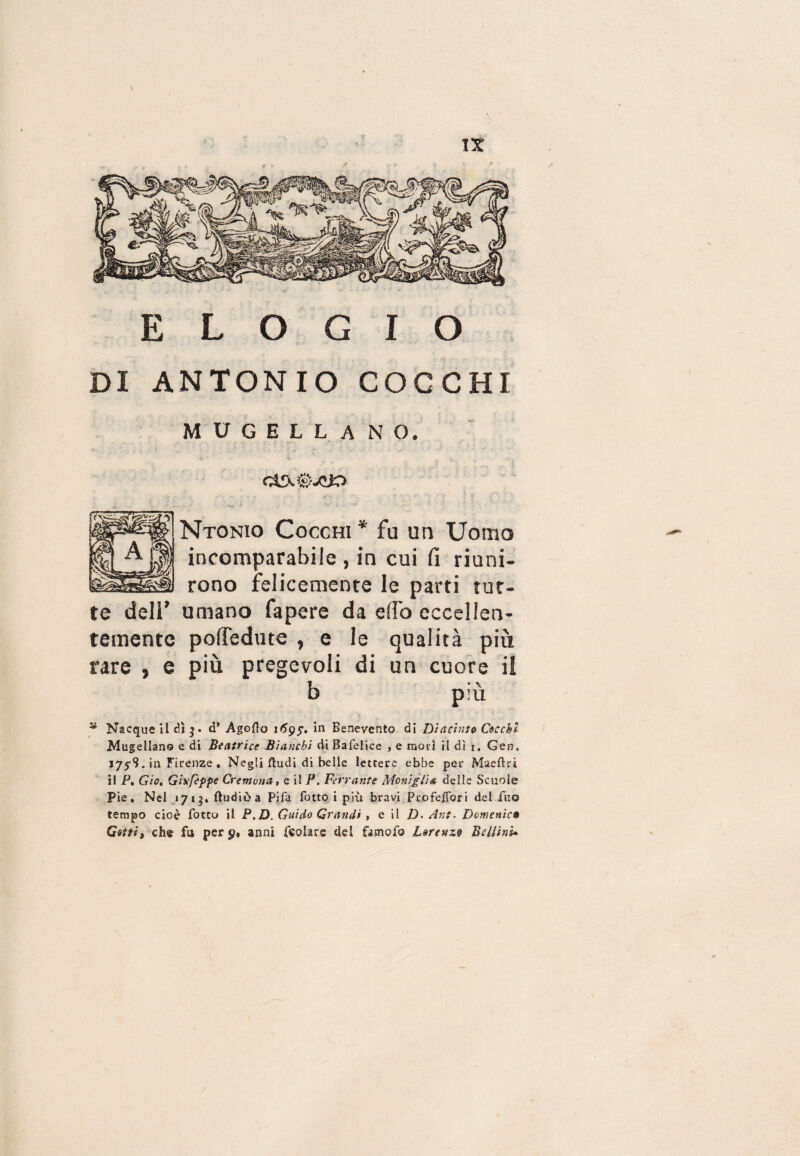 ELOGIO DI ANTONIO COCCHI MUGELLANO. (A Ntonio Cocchi* fu un Uomo incomparabile , in cui fi riuni¬ rono felicemente le parti tut- umano fapere da elfo eccellen¬ temente pofledute , e le qualità più rare , e più pregevoli di un cuore il b più * Nacque il dì d* Agofto 1695. in Benevento dì Di acinto Cocchi Mugellano e di Beatrice Bianchi di Bafelice , e mori il dì 1, Gen, 1759. in Firenze . Negli {ludi di belle lettere ebbe per Maeftri il P. Gio, Gis'fèppe Cremona, e il P. Ferrante Moniglia delle Scuole Pie, Nel «713. ftudiòa Pifa fotto i più bravi Pro felibri del Tuo tempo cioè fotto il P.D. Guido Grandi , e il D- Ant. Domenica Getti, che fu per 9% anni feolare del famofo Lorenzo Bellini.