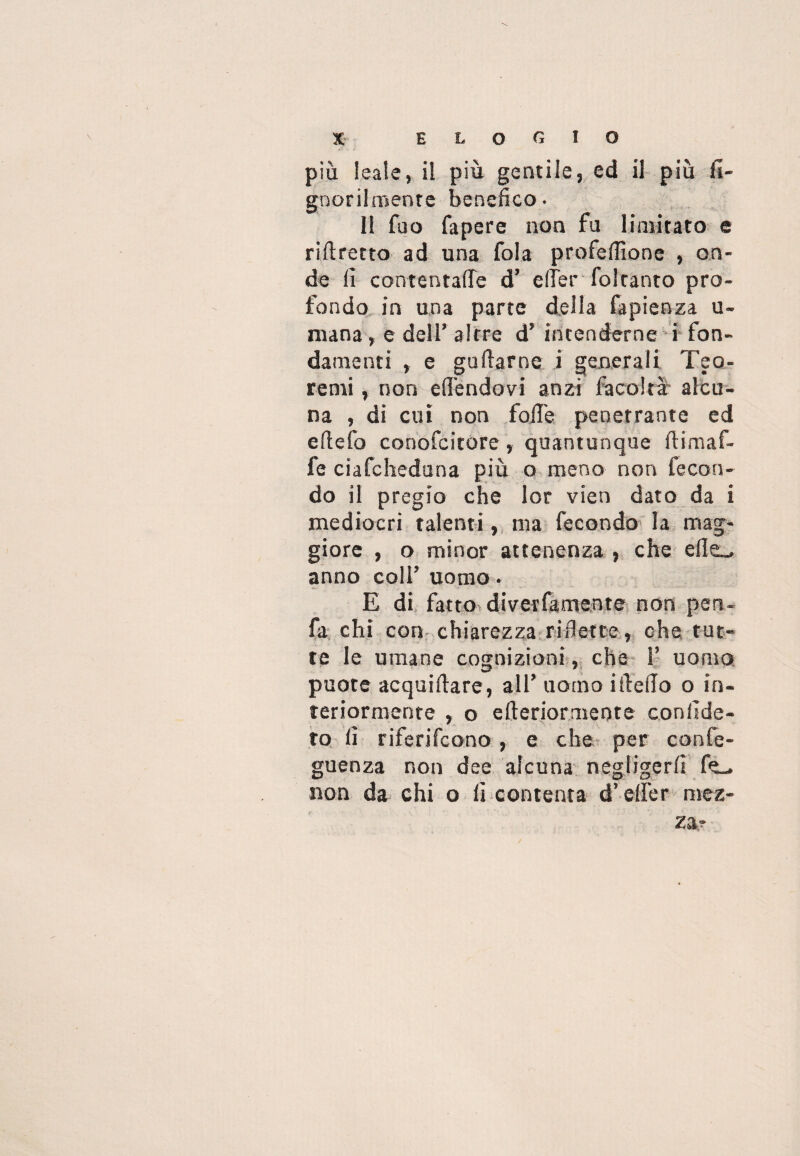 più leale, il più gentile, ed il più fi- goorilmente benefico. 11 fao fapere non fa limitato e rirtretto ad una fola profefiìone , on¬ de fi contentafie d’ e (Ter foltanto pro¬ fondo in una parte della fapienza u- mana, e dell’ altre d’ intenderne i fon¬ damenti , e gallarne i generali Teo¬ remi , non effendovi anzi facoltà alcu¬ na , di cui non folle penetrante ed eftefo conofcitore, quantunque ftimaf- fe ciafcheduna più o meno non fecon¬ do il pregio che lor vieti dato da i mediocri talenti, ma fecondo la mag¬ giore , o minor attenenza , che elle_» anno coll’ uomo. E di fatto diveifamente non pen- fa chi con chiarezza riflette, che tut¬ te le umane cognizioni, che F uomo puote acquirtare, all’ uomo irterto o in¬ teriormente , o efteriormente confide¬ rò fi riferifcono, e che per confe- guenza non dee alcuna negligerli non da chi o fi contenta d’ efier mez¬ za?