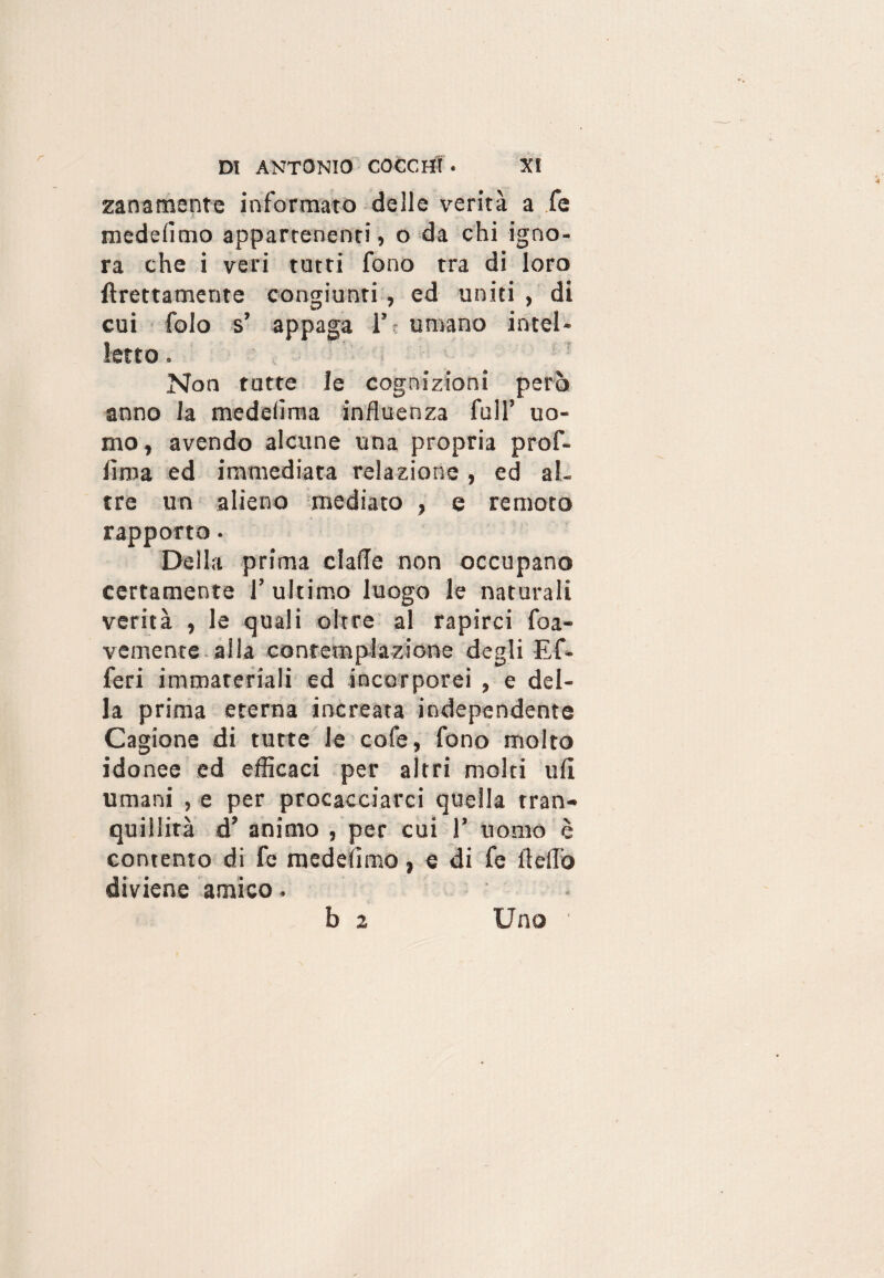 zanamente informato delle verità a fe medelìmo appartenenti, o da chi igno¬ ra che i veri tutti fono tra di loro {Erettamente congiunti, ed uniti , di cui folo s’ appaga 1’ umano intel¬ letto . Non tutte le cognizioni però anno la medelìma influenza full’ uo¬ mo , avendo alcune una propria prof- lima ed immediata relazione, ed al¬ tre un alieno mediato , e remoto rapporto. Della prima dalle non occupano certamente l’ultimo luogo le naturali verità , le quali oltre al rapirci foa- vemente alla contemplazione degli Ef- feri immateriali ed incorporei , e del¬ la prima eterna increata independente Cagione di tutte le cofe, fono molto idonee ed efficaci per altri molti ufi umani , e per procacciarci quella tran¬ quillità d’ animo , per cui 1’ uomo è contento di fe medeiimo, e di fe fìelTo diviene amico. b 2 Uno