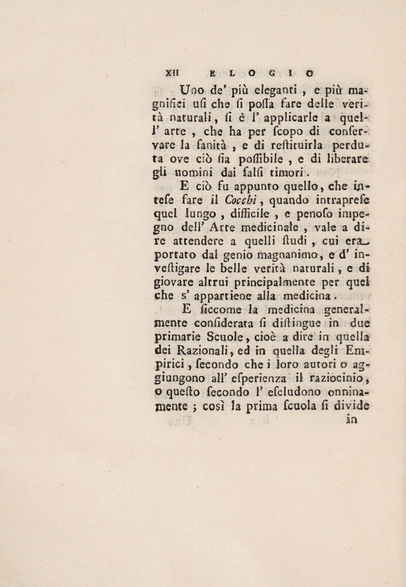 Uno de’ più eleganti , e più ma¬ gnifici ufi che fi polla fare delle veri¬ tà naturali, fi è I’ applicarle a quel* ¥ arte , che ha per fcopo di confer- vare la fanità , e di reftituirla perdu¬ ta ove ciò fia poflìbile , e di liberare gli uomini dai fallì timori. E ciò fu appunto quello, che in- tefe fare il Cocchi, quando intraprefe quel lungo , difficile , e penofo impe¬ gno dell’ Arte medicinale , vale a di¬ re attendere a quelli (ludi , cui era^. portato dal genio magnanimo, e d’ in- veltigare le belle verità naturali, e di giovare altrui principalmente per quel che s’ appartiene alla medicina • E ficcome la medicina general¬ mente confiderata fi diftingue in due primarie Scuole, cioè a dire in quella dei Razionali, ed in quella degli Em¬ pirici , fecondo che i loro autori o ag¬ giungono all’ efperienza il raziocinio, o quefto fecondo 1* efcludono onnina¬ mente ; cosi la prima fcuola fi divide