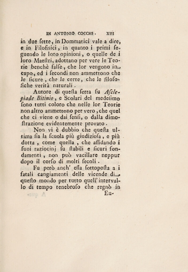 in due fette, in Dominatici vale a dire, e in Filofìsici, in quanto i primi fe- guendo le loro opinioni, o quelle de i loro Maefìri, adottano per vere le Teo¬ rie benché faife, che lor vengono in_ capo, ed i fecondi non ammettono che le fìcure , che le certe, che le filofo- fìehe verità naturali . Autore di quefìa fetta fu Afcle- piade Bitinio, e Scolari del medelìmo fono tutti coloro che nelle lor Teorie non altro ammettono per vero ,che quel che ci viene o dai fenfì, o dalla dimo- firazione evidentemente provato. Non vi è dubbio che quella ul¬ tima fìa la fcuola più giudiziofa, e più . dotta , come quella , che affidando i fuoi raziocinj fu fiabili e ficuri fon¬ damenti , non può vacillare neppur dopo il corfo di molti fecoli . Fu però anch’ ella fottopofia a i fatali cangiamenti delle vicende di_» quello mondo per tutto quell’interval¬ lo di tempo tenebrofo che regnò in Eu-