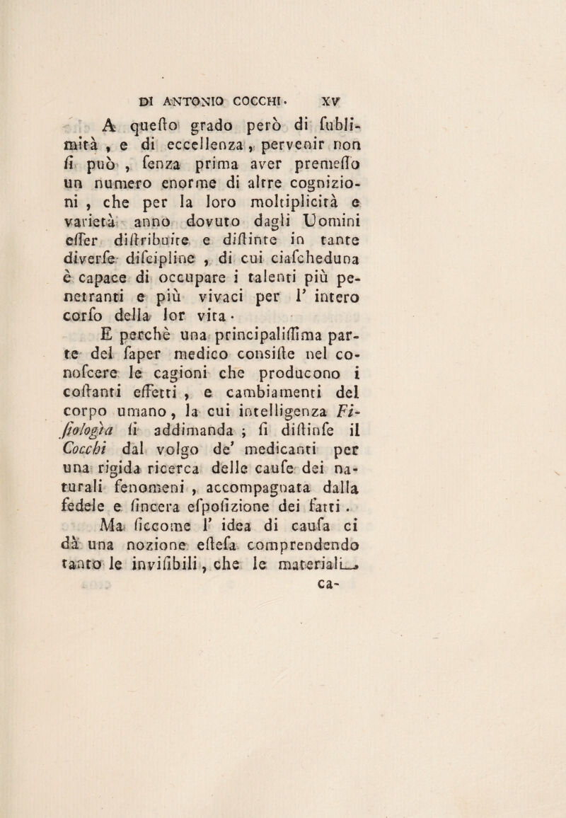 A quello grado però di fubli- mità , e di eccellenza , pervenir non fi può , fenza prima aver premevo un numero enorme di altre cognizio¬ ni , che per la loro moltiplicità e varietà anno dovuto dagli Uomini elfer didribuire e didinte in tante diverle difcipiine , di cui ciafcheduna è capace di occupare i talenti più pe¬ netranti e più vivaci per 1’ intero corfo della lor vira • E perchè una principalidima par¬ te del faper medico conside nel co- nofcere le cagioni che producono i codanti effetti , e cambiamenti del corpo umano, la cui intelligenza Fi¬ lologìa fi addimanda ; fi diftinfe il Cocchi dal volgo de’ medicanti per una rigida ricerca delle caufe dei na¬ turali fenomeni , accompagnata dalla fedele e (incera efpofizione dei fatti. Ma ficcome 1’ idea di caufa ci dà una nozione edefa comprendendo tanto le invifibili, che le materiali—, ca~