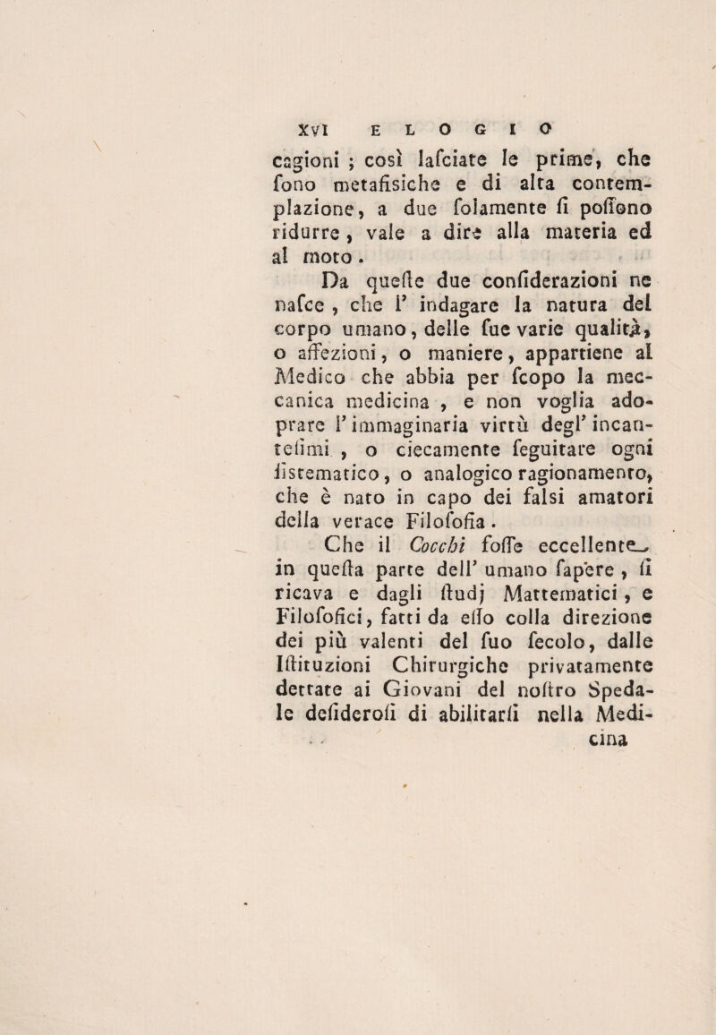 cagioni ; così Iafciate le prime, che fono metafìsiche e di alta contem¬ plazione, a due folamente fi poflono ridurre , vale a dire alla materia ed al moto. Da quelle due confiderazioni ne nafce , che i’ indagare la natura del corpo umano, delle fue varie qualità, o affezioni, o maniere, appartiene al Medico che abbia per fcopo la mec¬ canica medicina , e non voglia ado- prarc l’immaginaria virtù degl’ incan- t e limi , o ciecamente feguitare ogni iìstematico, o analogico ragionamento, che è nato in capo dei falsi amatori delia verace Filofofia. Che il Cocchi foffe eccellente^, in quella parte dell’ umano fapere , fi ricava e dagli fludj Mattematici, e Filofofìci, fatti da elfo colla direzione dei più valenti del fuo fecole, dalle Iftituzioni Chirurgiche privatamente dettate ai Giovani del noltro Speda¬ le defidcroli di abilitarli nella Medi¬ cina