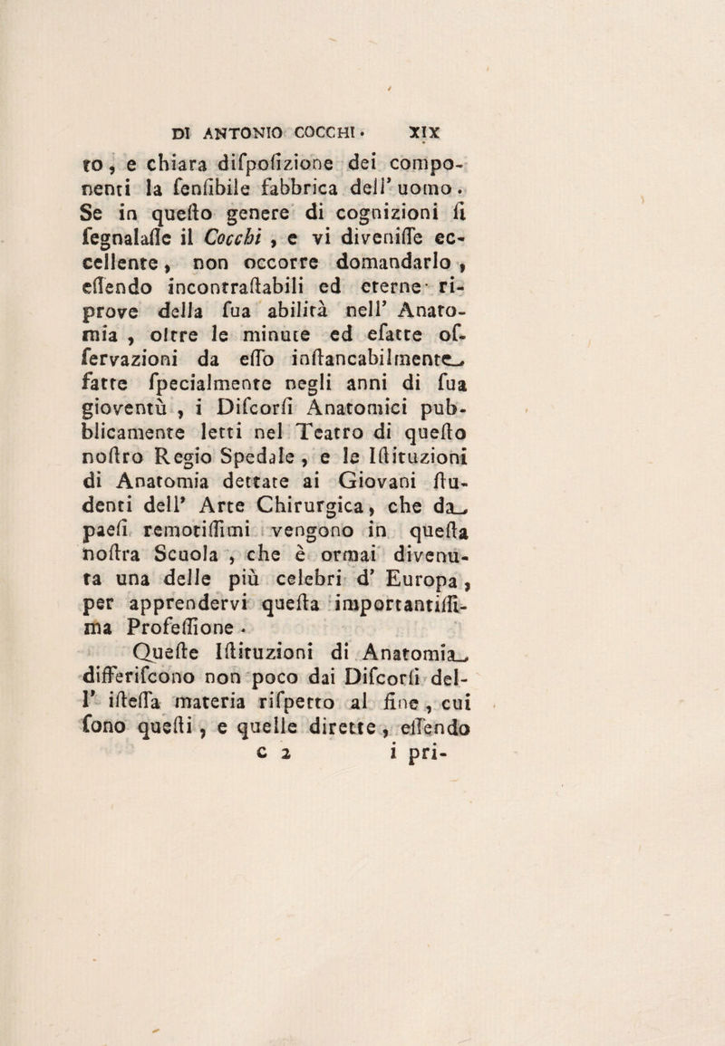 to, e chiara difpolìzione dei compo¬ nenti la fenfibile fabbrica dell’ uomo . Se in quello genere di cognizioni fi fegnalafle il Cocchi , e vi divenire ec¬ cellente , non occorre domandarlo , eden do incontraftabili ed eterne- ri¬ prove della fua abilità nell’ Anato¬ mia , oltre le minute ed efatte of- fervazioni da eflò inflancabilrnente- fatte fpecialmente negli anni di fua gioventù , i Difcorfì Anatomici pub¬ blicamente letti nel Teatro di quello nollro Regio Spedale, e le Iftituzioni di Anatomia dettate ai Giovani flu- denti dell’ Arte Chirurgica, che da_. paefì remotiffimi vengono in quella no lira Scuola , che è ormai divenu¬ ta una delle più celebri d’ Europa, per apprendervi quella importantillì- ma Profeffione • Quelle Iftituzioni di Anatomia., differifcono non poco dai Difcorli del- 1' ideila materia rifpetto al line , cui fono quelli , e quelle dirette, eilendo c 2 i pri-